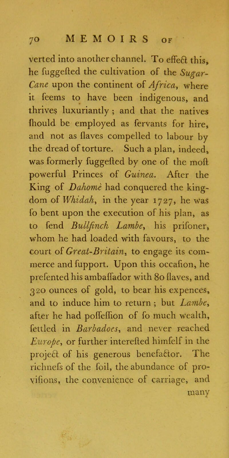 verted into another channel. To effe6l this, he fuggefted the cultivation of the Sugar- Cane upon the continent of Africa, where it feems to have been indigenous, and thrives luxuriantly ; and that the natives (hould be employed as fervants for hire, and not as flaves compelled to labour by the dread of torture. Such a plan, indeed, was formerly fuggefted by one of the moft powerful Princes of Guinea. After the King of Dahome had conquered the king- dom of Whidah, in the year 1727, he Was fo bent upon the execution of his plan, as to fend Bullfinch Lambe, his prifoner, whom he had loaded with favours, to the court of Great-Britaini to engage its com- merce and fupport. Upon this occafion, he prefented his ambaflador with 80 flaves, and 320 ounces of gold, to bear his expences, and to induce him to return ; but Lambe, after he had pofleflion of fo much wealth, fettled in Barbadoes, and never reached Europe, or further interefted himfelf in the project of his generous benefactor. The richnefs of the foil, the abundance of pro- vifions, the convenience of carriage, and many