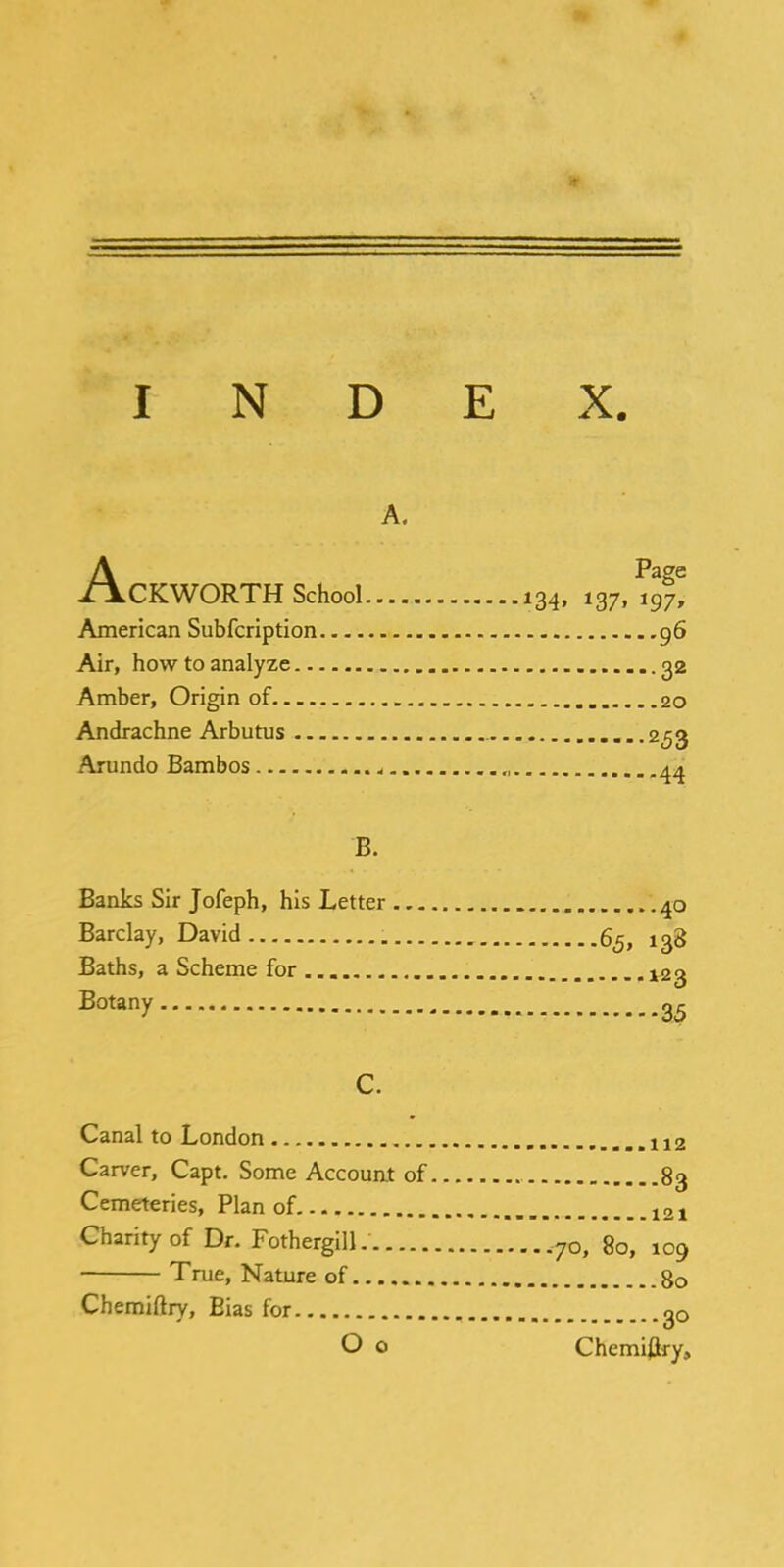 A. AcKWORTH School 134, 137, ^f! American Subfcription 96 Air, how to analyze 32 Amber, Origin of 20 Andrachne Arbutus 253 Arundo Bambos ., 44 B. Banks Sir Jofeph, his Letter 40 Barclay, David 65, xgg Baths, a Scheme for 123 Botany 35 c. Canal to London 112 Carver, Capt. Some Account of 83 Cemeteries, Plan of 121 Charity of Dr. Fothergill. .70, 80, 109 True, Nature of 8o Chemiftry, Bias for go O o Chemiftry,