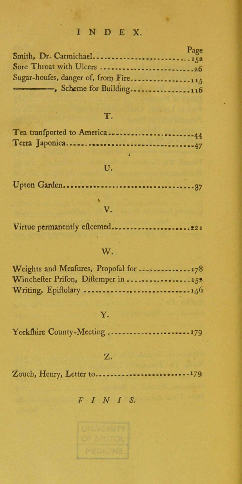 Page Smith, Dr. Carmichael Sore Throat with Ulcers 26 Sugar-houfes, danger of, from Fire •1 ■1 , Scheme for Building u6 T. Tea tranfported to America 44 Terra Japonica 47 i u. Upton Garden........ 37 1 V. Virtue permanently efteemed.. 221 W. Weights and Meafures, Propofal for.... 178 Winchefter Prifon, Diftemper in 158 Writing, Epiftolary 156 Y. Yorkfliire County-Meeting 179 Z. Zouch, Henry, Letter to *79