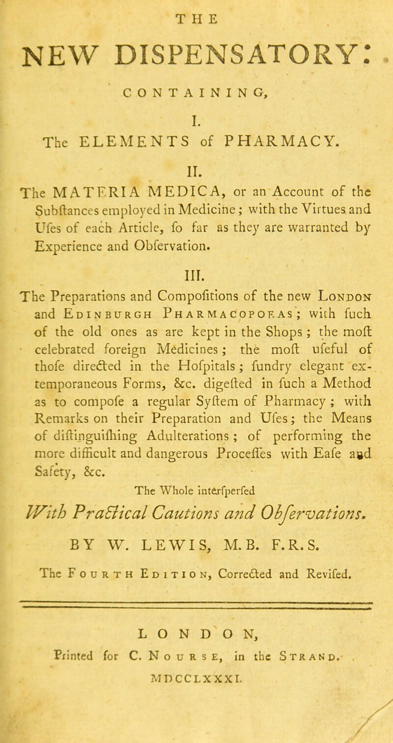 THE NEW dispensatory: CONTAINING, I. The ELEMENTS of PHARMACY. II. The MATERIA MEDIC A, or an Account of the Subftances employed in Medicine; with the Virtues and Ufes of each Article, fo far as they are warranted by Experience and Obfervation. III. The Preparations and Compofitions of the new London and Edinburgh Pharmacopof.as ; with fuch of the old ones as are kept in the Shops ; the molt celebrated foreign Medicines; the moft ufeful of thofe directed in the Hofpitals; fundry elegant ex- temporaneous Forms, &c. digefted in fuch a Method as to compofe a regular Syftem of Pharmacy ; with Remarks on their Preparation and Ufes; the Means of diftinguiming Adulterations; of performing the more difficult and dangerous ProcefTes with Eafe agd Safety, &c. The Whole interfperfed With Pra&ical Cautions and Qbfervations. BY W. LEWIS, M.B. F.R.S. The Fourth Edition, Corretted and Revifed. LONDON, Printed for C. N o u R s E, in the Strand.' MDCCLXXXI.