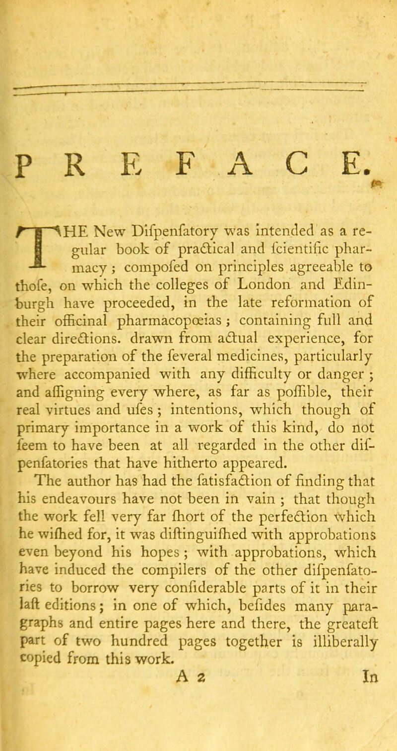 PREFACE. THE New Difpenfatory was intended as a re- gular book of practical and fcientific phar- macy ; compofed on principles agreeable to thofe, on which the colleges of London and Edin- burgh have proceeded, in the late reformation of their officinal pharmacopoeias ; containing full and clear directions, drawn from actual experience, for the preparation of the feveral medicines, particularly where accompanied with any difficulty or danger ; and affigning every where, as far as poffible, their real virtues and ufes; intentions, which though of primary importance in a work of this kind, do not feem to have been at all regarded in the other dif- penfatories that have hitherto appeared. The author has had the fatisfaction of finding that his endeavours have not been in vain ; that though the work fell very far fhort of the perfection which he wiflied for, it was diftinguifhed with approbations even beyond his hopes; with approbations, which have induced the compilers of the other difpenfato- ries to borrow very confiderable parts of it in their laft ed itions; in one of which, befides many para- graphs and entire pages here and there, the greateft part of two hundred pages together is illiberally copied from this work.