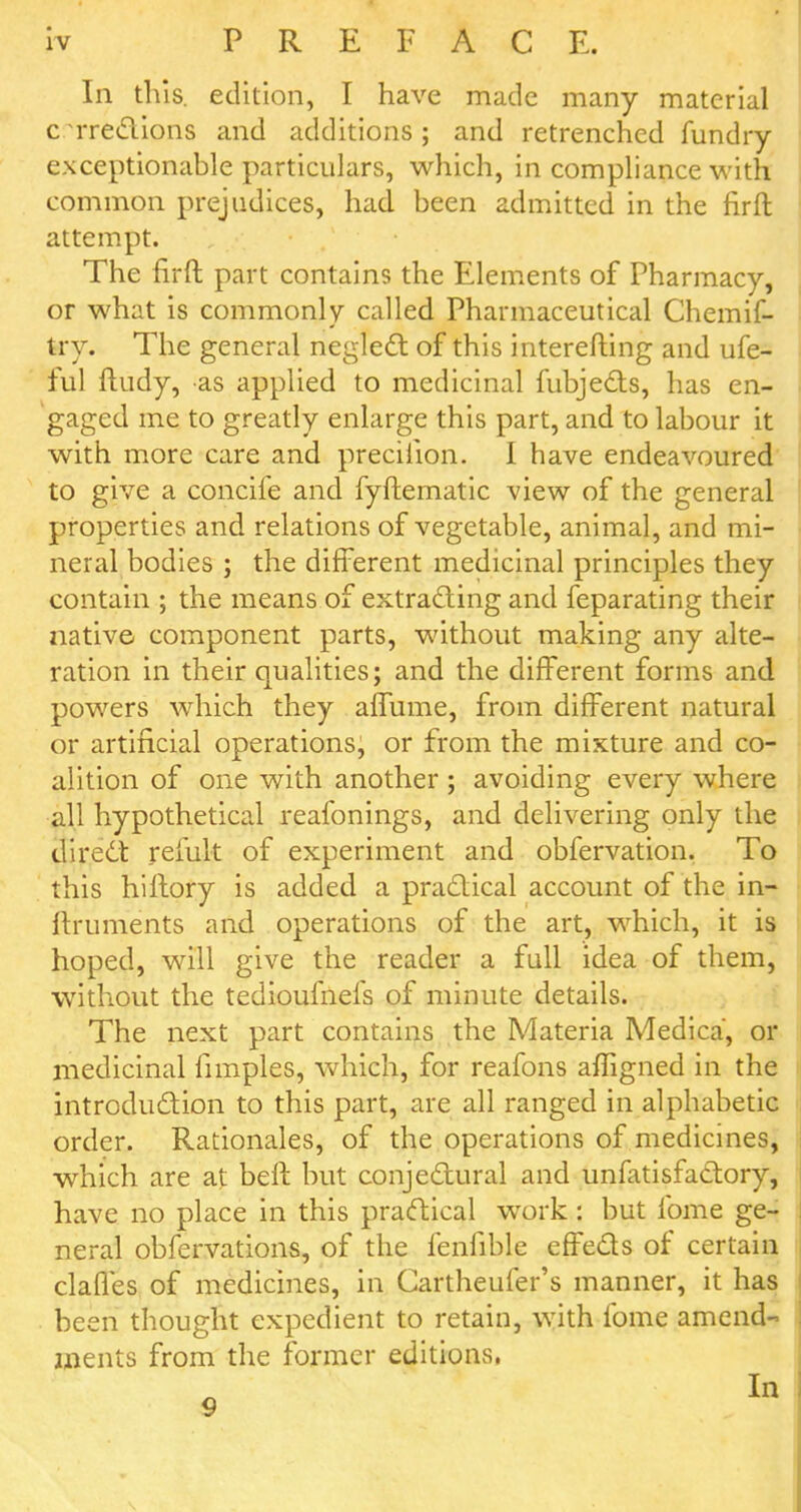 In this, edition, I have made many material c Treclions and additions; and retrenched fundry exceptionable particulars, which, in compliance with common prejudices, had been admitted in the firft attempt. The firft part contains the Elements of Pharmacy, or what is commonly called Pharmaceutical Chemif- try. The general neglect of this interefting and ufe- ful ftudy, as applied to medicinal fubjects, has en- gaged me to greatly enlarge this part, and to labour it with more care and precilion. I have endeavoured to give a concife and fyftematic view of the general properties and relations of vegetable, animal, and mi- neral bodies ; the different medicinal principles they contain ; the means of extracting and feparating their native component parts, without making any alte- ration in their qualities; and the different forms and powers which they affume, from different natural or artificial operations, or from the mixture and co- alition of one with another; avoiding every where all hypothetical reafonings, and delivering only the direct remit of experiment and obfervation. To this hillory is added a practical account of the in- ftruments and operations of the art, which, it is hoped, will give the reader a full idea of them, without the tedioufnefs of minute details. The next part contains the Materia Medica, or medicinal fimples, which, for reafons affigned in the introduction to this part, are all ranged in alphabetic order. Rationales, of the operations of medicines, which are at beft but conjectural and unfatisfactory, have no place in this practical work: but fome ge- neral obfervations, of the fenfible effects of certain claffes of medicines, in Cartheufer's manner, it has been thought expedient to retain, with lbme amend- ments from the former editions,