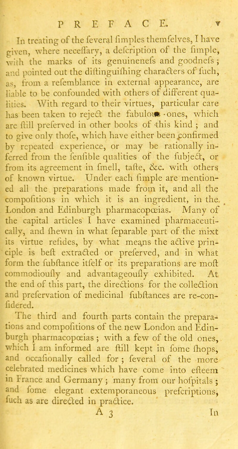 In treating of the feveral fimples themfelvcs, I have given, where neceflary, a defcription of the fimple, •with the marks of its genuinenefs and goodncfs ; and pointed out the diilinguiftiing characters of'iuch, as, from a refemblance in external appearance, are liable to be confounded with others of different qua- lities. With regard to their virtues, particular care has been taken to reject the fabuloifi - ones, which are ftill prelerved in other books of 'this kind ; and to give only thofe, which have either been confirmed bv repeated experience, or may be rationally in- ferred from the fenfible qualities of the fubject, or from its agreement in fmell, tafte, &c. with others of known virtue. Under each fimple are mention- ed all the preparations made from it, and all the compofitions in which it is an ingredient, in the, London and Edinburgh pharmacopoeias. Many of the capital articles I have examined pharmaceuti- cal^, and fhewn in what feparable part of the mixt its virtue refides, by what means the active prin- ciple is beft extracted or preferved, and in what form the mbftance itfelf or its preparations are moll commodioufly and advantageoufly exhibited. At the end of this part, the directions for the collection and prefervation of medicinal fubftances are re-con- fidered. The third and fourth parts contain the prepara- tions and compofitions of the new London and Edin- burgh pharmacopoeias ; with a few of the old ones, which I am informed are ftill kept in fome mops, and occasionally called for ; feveral of the more celebrated medicines which have come into efteem  in France and Germany ; many from our hofpitals ; and fome elegant extemporaneous preferiptions, fuch as are directed in practice.