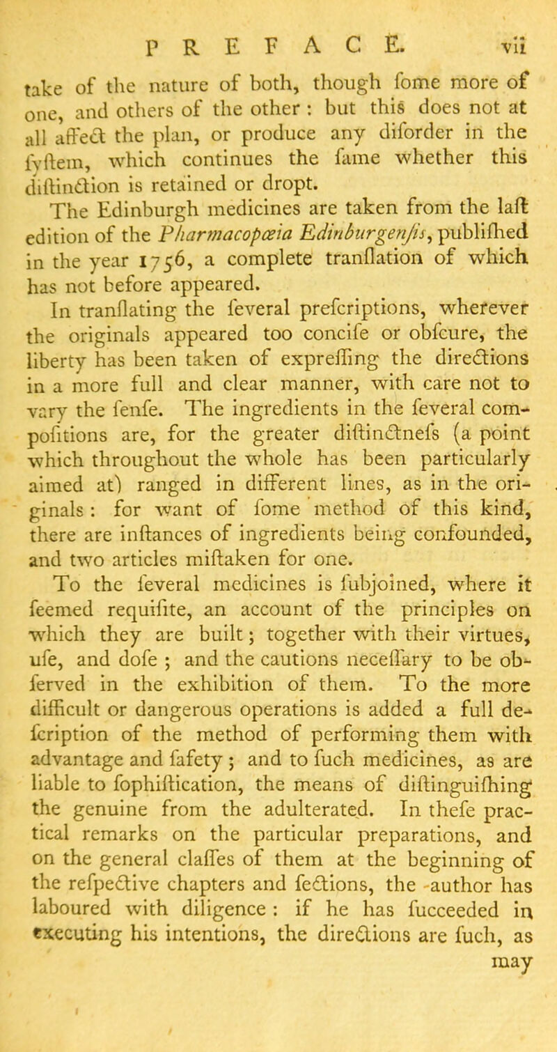 take of the nature of both, though fome more of one, and others of the other : but this does not at all affect the plan, or produce any diforder in the iVftem, which continues the fame whether this diftinction is retained or dropt. The Edinburgh medicines are taken from the laft edition of the 'Pharmacopoeia Edinburgenjis, published in the year 1756, a complete tranflation of which has not before appeared. In tranflating the feveral prefcriptions, wherever the originals appeared too concife or obfcure, the liberty has been taken of expreifing the directions in a more full and clear manner, with care not to vary the fenfe. The ingredients in the feveral com- pofitions are, for the greater diftinctnefs (a point which throughout the whole has been particularly aimed at) ranged in different lines, as in the ori- ginals : for want of fome method of this kind, there are inftances of ingredients being confounded, and two articles miftaken for one. To the feveral medicines is fubjoined, where it feemed requifite, an account of the principles on which they are built; together with their virtues, ufe, and dofe ; and the cautions necelfary to be ob- ferved in the exhibition of them. To the more difficult or dangerous operations is added a full de-* fcription of the method of performing them with advantage and fafety ; and to fuch medicines, as are liable to fophiftication, the means of diftinguifhing the genuine from the adulterated. In thefe prac- tical remarks on the particular preparations, and on the general clafTes of them at the beginning of the refpedtive chapters and fections, the author has laboured with diligence : if he has fucceeded in executing his intentions, the directions are fuch, as may 1