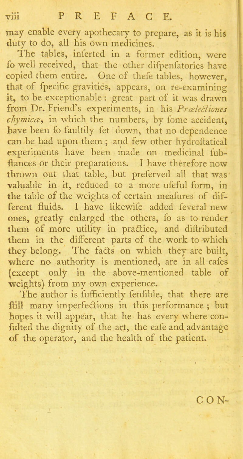 may enable every apothecary to prepare, as it is his duty to do, all his own medicines. The tables, inferted in a former edition, were fo well received, that the other difpenfatories have copied them entire. One of thefe tables, however, that of fpecific gravities, appears, on re-examining it, to be exceptionable : great part of it was drawn from Dr. Friend's experiments, in his Praleciiones chymicce, in which the numbers, by fome accident, have been fo faultily fet down, that no dependence can be had upon them \ and few other hydroftatical experiments have been made on medicinal fub- ftances or their preparations. I have therefore now thrown out that table, but preferved all that was valuable in it, reduced to a more ufeful form, in the table of the weights of certain meafures of dif- ferent fluids. I have likewife added feveral new ones, greatly enlarged the others, fo as to render them of more utility in practice, and diftributed them in the different parts of the work to which they belong. The facts on which they are built, where no authority is mentioned, are in all cafes (except only in the above-mentioned table of weights) from my own experience. The author is fufficiently fenfible, that there are ftill many imperfections in this performance ; but hopes it will appear, that he has every where con- fulted the dignity of the art, the eafe and advantage of the operator, and the health of the patient. CON-