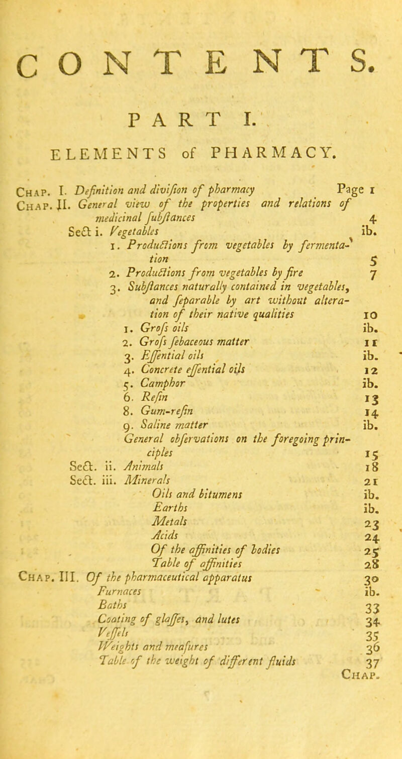 CONTENTS. PART I. ELEMENTS of PHARMACY. Chap. I. Definition and divifion of pharmacy Page I Chap. \\. General view of the properties and relations of medicinal fubjlances 4 Se£l i. Vegetables ib. 1. Productions from vegetables by fermenta- tion 5 2. Productions from vegetables by fire 7 3. Subjlances naturally contained in vegetables^ and feparable by art without altera- tion of their native qualities IO 1. Grofs oils ib. 2. Grofs febaceous matter I r 3. Effential oils ib. 4. Concrete effential oils j 2 5. Camphor ib. 6. Re/in 13 8. Gum-re fin 14 g. Saline matter ib. General obfervations on the foregoing prin- ciples 1«j Se£l. ii. Animals 18 Se<ft. iii. Minerals 21 Oils and bitumens ib. Earths ib. Metals 23 24 Of the affinities of bodies 25 Table of affinities 28 Chap. III. Of the pharmaceutical apparatus 30 Furnaces ib. 33 Coating of glaffies, and lutes 34. ^#/, • 35 Weights and meafurcs 36 Table cf (he weight of different fluids 37 Chap.