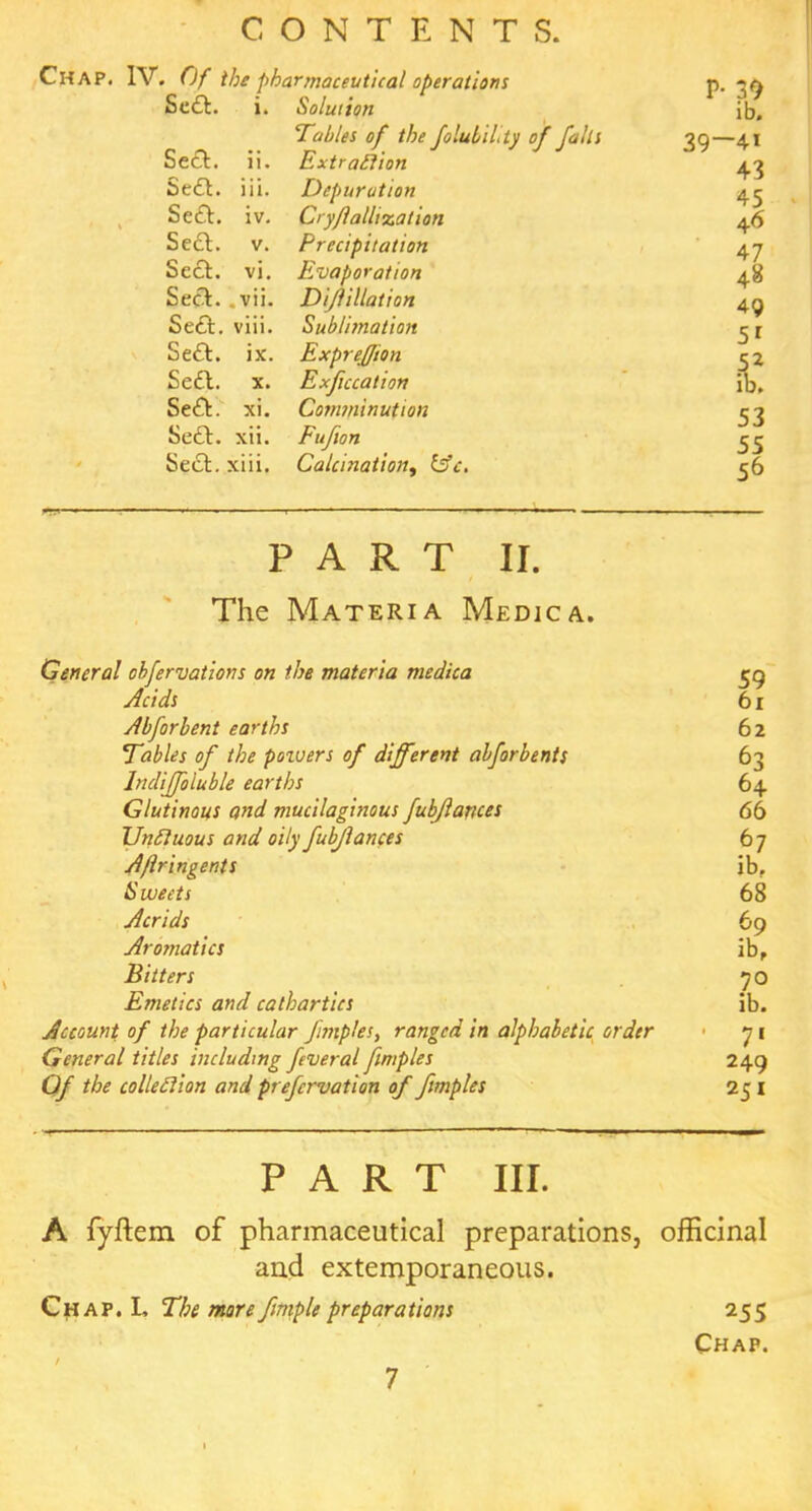 Se£l. ix. ExpreJJion Se£l. x. Chap. IV. Of the pharmaceutical operations P- 39 Se£t. i. Solution ib. Tables of the foluULly of falls 39—41 Sect. ii. Extraction 43 Sedl. iii. Depuration 45 Seel. iv. Cry/lallization 46 Sett, v. Precipitation 47 Seel. vi. Evaporation 48 Seel. . vii. Diflillation 49 Set!:, viii. Sublimation 51 Expreffton 5 2 Exficcation ib. Sett, xi. Comminution 53 Sett. xii. Fufion 55 Sett, xiii. Calcination, &c. 56 PART II. The Materia Medica. General obfervations on the materia medica 59 Acids 61 Abforbent earths 62 Tables of the poivers of different abforbents 63 Indijfoluble earths 64 Glutinous and mucilaginous fubjlances 66 Unctuous and oily fubjlances 67 Aflringents ib. Sweets 68 Acrids 69 Arotjiatics ib, Bitters 70 Emetics and cathartics ib. Account of the particular fmiples, ranged in alphabetic order 71 General titles including feveral fimples 249 O/ collection and prefervation of ftmples 251 PART III. A fyftem of pharmaceutical preparations, officinal and extemporaneous. Chap. L Tbe mre ftmple preparations 255 Chap. 7 1