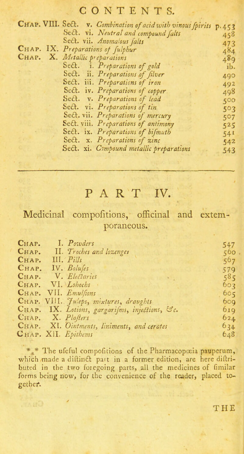 Chap. VIII. Sect, v. Combination of acid with vinous fpiritt p-453 Se&. vi. Neutral and compound falts 458 Se£t. vii. Anomalous falts 473 Chap. IX. Preparations of fulphur 484 Chap. X. Metallic preparations 489 Sect, i. Preparations of gold ib. Sect, ii. Preparations of filver 490 Sect, iii. Preparations of iron 402 Sect, iv. Preparations of copper 498 Sect, v. Preparations of lead 500 Sect, vi. Preparations of tin 503 Sect, vii. Preparations of mercury 507 Sect, viii. Preparations of antimony 525 Sect. ix. Preparations of bifmuth 541 Sect. x. Preparations of zinc 542 Sect, xi. Compound metallic preparations 543 PART IV. Medicinal compofitions, officinal and extern poraneous. Chap. I. Powders 547 Chap. II. Troches and lozenges 560 , Chap. III. Pills 567 Chap. IV. Bolufes 579 Chap. V. Eletlaries . 585 Chap. VI. Lohocbs 603 Chap. VII. Emulfions 605 Chap. VIII. 'Juleps, mixtures, draughts 6cg Chap. IX. Lotions, gargarifms, injections, &c. 619 Chap. X. Plajlers 624 Chap. XI. Ointments, liniments, and cerates 634 Chap. XII. Epithcms 648 *#* The ufeful compofitions of the Pharmacopoeia pauperum, which made a diftinct pait in a former edition, are here diftri- buted in the two foiegoing parts, all the medicines of fimilar forms being now, for the convenience of the reader, placed to- gether*. THE