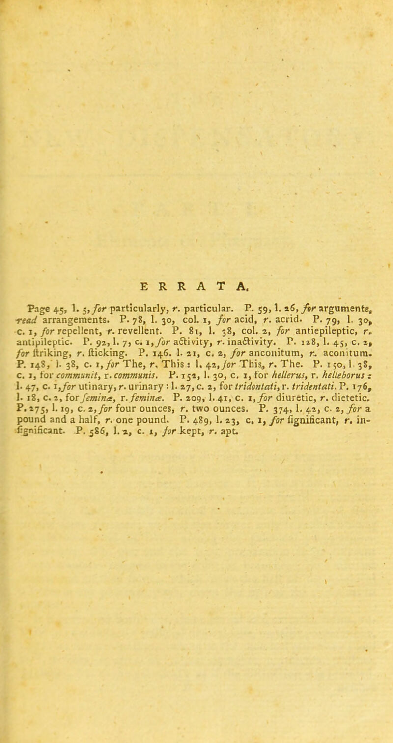 ERRATA. Page 45, 1. 5, for particularly, r. particular. P. 59,1. 26, for arguments, read arrangements. P. 78, 1. 30, col. 1, for acid, r. acrid. P. 79, 1. 30, c. 1, for repellent, r. revellent. P. 81, 1. 38, col. a, for antiepileptic, r. antipileptic. P. 94,1. 7, c. i,for activity, r. inactivity. P. 128, 1. 45, c. 2, for ftriking, r. flicking. P. 146. 1. 21, c, 2, for anconitum, r. aconitura. P. 148, 1. 38, c. t, for The, r. This: 1, 42, for This, r. The. P. 150,1 38, c. 1, for community r. communis. P. 152, 1. 30, c, 1, for hellerus, r. kelleborus : 1. 47, c. i,/or utinary, r. urinary : 1. 27, c. 2, for tridontati, r. tridentati. P. 176, 1. 18, c. 2, for femina, r.femina. P. 209, 1. 41, c. i,for diuretic, r. dietetic. P. 275, 1.19, c. 2, for four ounces, r. two ounces. P. 374,1. 42, c. 2, for a pound and a half, r. one pound. P. 489, 1. 23, c, 1, for fignificant, r. in- Cgnificant. P. 586, 1.2,, c. 1, for kept, r. apt.