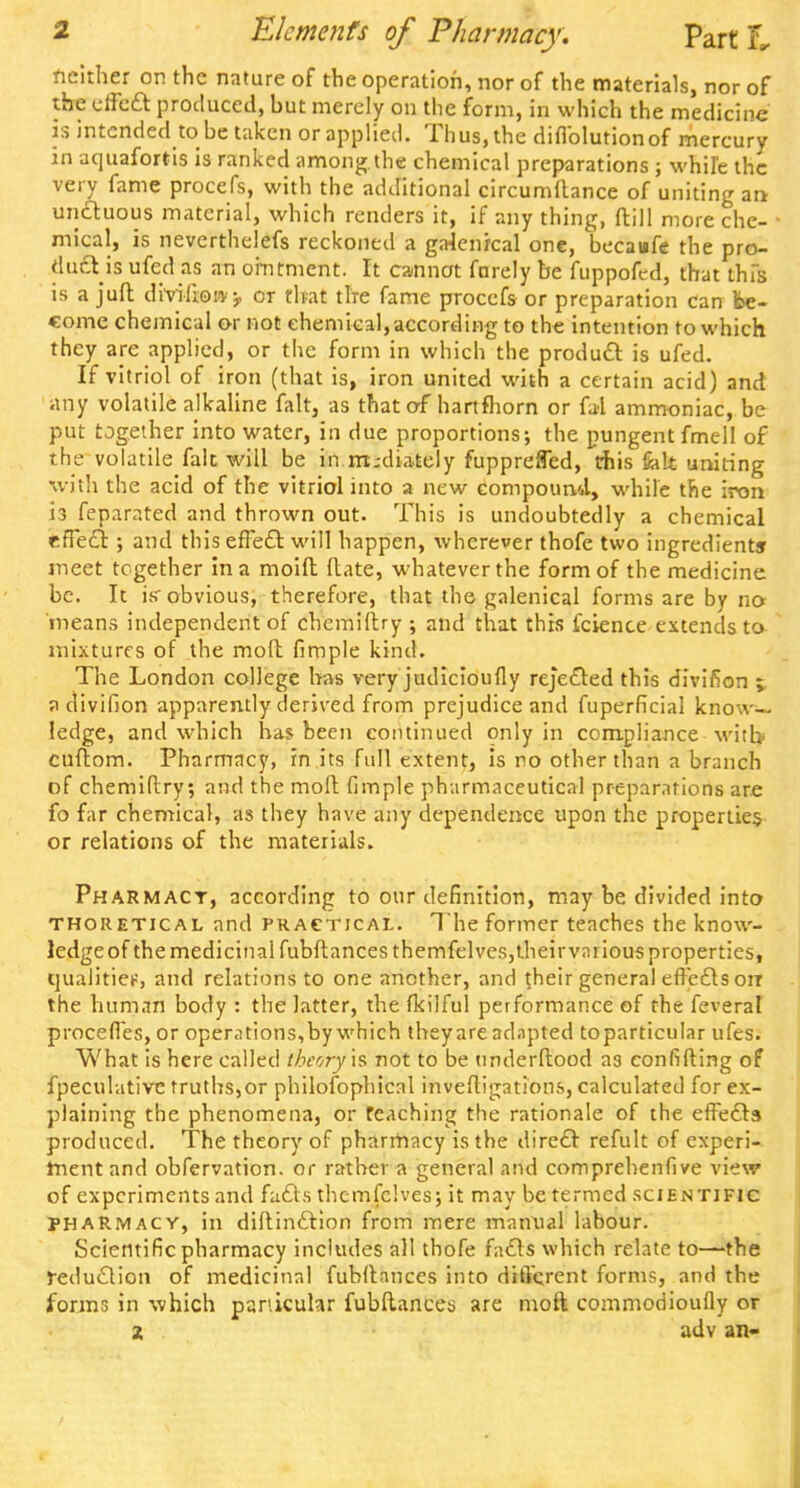 neither on the nature of the operation, nor of the materials, nor of the eifect produced, but merely on the form, in which the medicine 15 intended to be taken or applied. Thus, the diflblution of mercury in aquafortis is ranked among, the chemical preparations ; while the very fame procefs, with the additional circumflance of uniting an unctuous material, which renders it, if any thing, dill more che- • mical, is neverthelefs reckoned a galenical one, becaufe the pro- duel is ufed as an ointment. It cannot farely be fuppofed, that thfs is a juft diviliow^ or that the fame procefs or preparation can be- come chemical or not chemical, according to the intention to which they are applied, or the form in which the product is ufed. If vitriol of iron (that is, iron united with a certain acid) and any volatile alkaline fait, as that of hartfhorn or fal ammoniac, be put together into water, in due proportions; the pungent fmtll of the volatile fait will be in mediately fupprefled, this Salt uniting with the acid of the vitriol into a new compound, while the iron is feparated and thrown out. This is undoubtedly a chemical effect; and this effect will happen, wherever thofe two ingredients meet together in a moift ftate, whatever the form of the medicine be. It is'obvious, therefore, that the galenical forms are by no 'means independent of chemiftry ; and that this fcience extends to mixtures of the molt fimple kind. The London college has very judicioufly rejected this divifion ; a divifion apparently derived from prejudice and fuperficial know-, ledge, and which has been continued only in compliance witb cuftom. Pharmacy, in its full extent, is no other than a branch of chemiftry; and the molt fimple pharmaceutical preparations are fo far chemical, as they have any dependence upon the properties or relations of the materials. Pharmacy, according to our definition, may be divided into thoretical and practical. The former teaches the know- ledge of the medicinal fubftances themfelves,theirvai ious properties, qualities, and relations to one another, and their general effects on the human body : the latter, the fkilful performance of the feveral proceffes, or operations,by which theyare adapted toparticular ufes. What is here called theory is not to be tinderftood as confifting of fpeculative truths,or philosophical invefligations, calculated for ex- plaining the phenomena, or Teaching the rationale of the effects produced. The theory of pharmacy is the direct refult of experi- ment and obfervation. or rather a general and comprehenfive view of experiments and facts themfclves; it may be termed scientific pharmacy, in diftinction from mere manual labour. Scientific pharmacy includes all thofe facts which relate to—-the reduction of medicinal fubftances into different forms, and the forms in which panicuhr fubftances are molt commodioufly or z adv an-