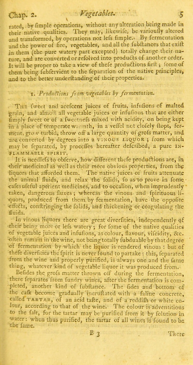 rated, by fimple operations, without any alteration being made in their native qualities. They may, likewife, be varioufly altered and transformed, by operations not lefs fimple.- By fermentation and the power of fire, vegetables, and all the fubltances that exift in them (the pure watery part excepted) totally change their na- ture, and are converted or refolved into produdtsof another order. It will be proper to take a view of thefe productions firlt; fome of them being fubfervient to the reparation ■of the native principles, and to the better underftanding of their properties. I. Produclions from-vegetables by fermentation. The fweet and acefcent juices of fruits, infufions of malted grain, and almoH. all vegetable juices or infufions that are either (imply fweet or of a fweetnefs mixe<l with acidity, on being kept in a place of temperate w;>rmth, in a veffel not clofely Itopt, fer- ment, gro v turbid, throw off a large quantity of grofs matter, and are. converted by degrees into a vinous liquor ; from which may be feparated, by proceffes hereafter defcribed, a pure in- flammable SPIRIT. It is needlefs to obferve, how different thefe productions are, in their medicinal as well as their more obvious properties, from the liquors that afforded them. The native juices 01 fruits attenuate the animal fluids, and relax the folids, fo as to prove in fome eafesufeful aperient medicines, and to occafion, when imprudently ■ taken, dangerous fluxes ; whereas the vinous and fpirituous li- quors, produced from them by fermentation, have the oppofite •effects, conftringing the folids, and thickening or coagulating the fluids. In vinous liquors there are great diverfities, independently of their bein? more or lefs watery •, for fome of the native qualities of vegetable juices and infufions, as colour, flavour, vifcidity, &c. often remain in thewine, not being totally fubduable by thatdegree •of fermentation by which the liquor is rendered vinous : but of thefe diverfities thefpirit is never found to partake : this, feparated from the wine and properly purified, is always one and the fame thing, whatever kind of vegetable liquor it was produced from. Befides the grofs matter thrown off during the fermentation, there feparates from fundry wines, after the fermentation is com- pleted, another kind of fubftance. The fides and bottonr cf the cafk become gradually 'incruftatcd with a fali'ne concrete, called tartar, of an acid tafte, and of a reddifh or white co- lour, according to that of thewine. The colour is adventitious to the fait, for the tartar may be purified from it by folution in water : when thus purified, the tartar of all wines is found to be the fame. B 3 . There