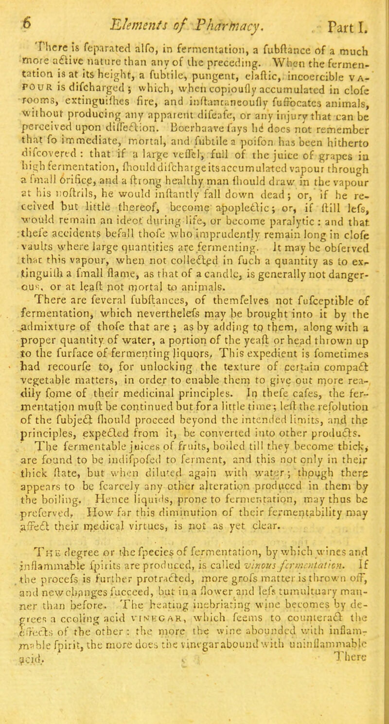 There is fep.trated alfo, in fermentation, a fubftance of a much more aclive nature than any of the preceding. When the fermen- tation is at its height, a fub'tile, pungent, elaftic,, incoercible va- pour is difcharged ; which, when copioufly accumulated in clofe rooms, extinguiihes fire, and inftancaneoufly fuftbcatcs animals, without producing any apparent difeafe, or any injury that can be perceived upon diffeTion. Boerhaave fays hi docs not remember that fo immediate, mortal, and Tubule a poifon has been hitherto discovered : that if a large veffd, full of the juice of grapes iu high fermentation, fhoulddifchargeitsaccurnulatcd vapour through a final! orifice, and a ftrong healthy man fhould draw in the vapour at his noftrils, he would inftantly fall down dead; or, if he re- ceived hut little thereof, become apopledic; or, if ftUl lefs, would remain an idect during life, or become paralytic : and that theie accidents befall thofe who imprudently remain long in clofe vaults where large quantities are fermenting. It maybe obferved that this vapour, when not collected in fuch a quantity as to exr- tinguilh a fmall flame, as that of a candle, is generally not danger- ous, or at leaft pot mortal to anirnals. There are feveral fubftances, of themfelves not fufceptible of fermentation, which neverthelefs may be brought into it by the .admixture of thofe that are ; as by adding tq them, along with a proper quantity of water, a portion of the yeaft or head thrown up to the furface of fermenting Jiquors, This expedient is fometimes had recourfe to, for unlocking the texture of certain compact vegetable matters, in order to enable them to give out more rea- dily fpme of their medicinal principles. In thefe cafes, the fer- mentation muftbe continued but for a little time; left the resolution of the fubject fhould proceed beyond the intended limits, and the principles, expected from it, be converted into other produces. The fermentable juices of fruits, boiled till they become thickj are found to be indifpofed to ferment, and this not only in their thick flate, but when diluted again with water; thpugh there appears to be fearedy any other alteration produced in them by the boiling. Hence liquids, prone to fermentation, may thus be prcferved. How far this diminution of their ferment.ability may affect their medical virtues, is not as yet clear. The degree or tlie fpecies of fermentation, by which wines and jnflammable ip'uits are produced, is called vinous fermentation. If the procefs is further protracted, more grofs matter is thrown off, and new changes fucceed, but in a flower and lei> tumultuary man- ner than before. The heating inebriating wine becomes by de- grees a ccoling acid v'in'kcah, which feems to counteract the ,ci7ecb; of the other : the more the wine abounded with inflam- jr\--\h\z fpirit, the more doe* the vinegar abound with uninflammable acid.. j There