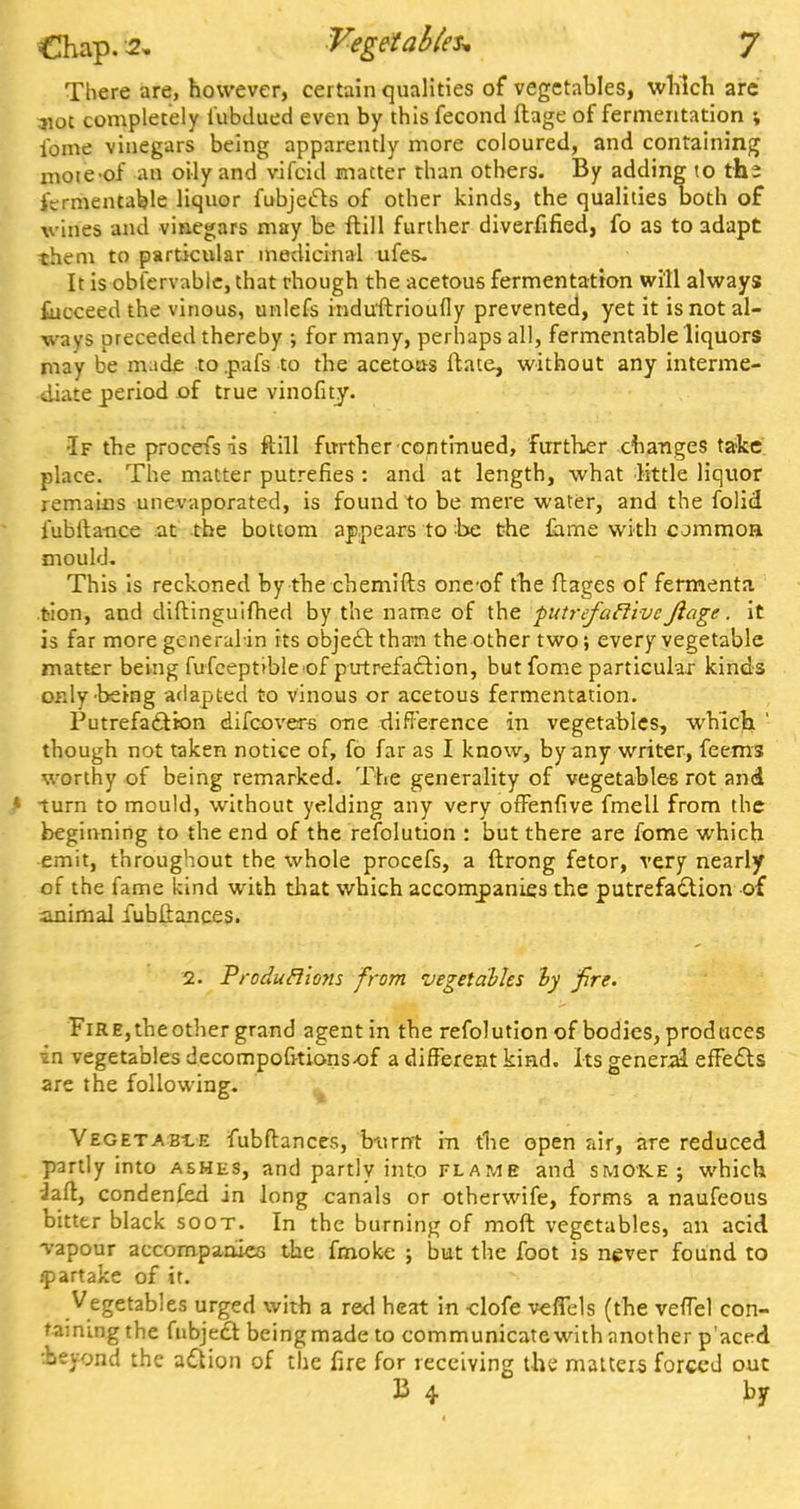 There are, however, certain qualities of vegetables, which arc not completely tubdued even by this fecond ftage of fermentation \ fome vinegars being apparently more coloured, and containing mote-of an oily and vifcid matter than others. By adding to the fermentable liquor fubjecls of other kinds, the qualities Doth of vines and vinegars may be ftill further diverfified, fo as to adapt them to particular medicinal ufes. It is obfervable, that though the acetous fermentation will always £ucceed the vinous, unlefs indu'ftrioufly prevented, yet it is not al- ways preceded thereby ; for many, perhaps all, fermentable liquors may be made to.pafs to the acetous ftate, without any interme- diate period of true vinofity. •If the procefs is ftill further'continued, further changes take place. The matter putrefies : and at length, what little liquor remains unevaporated, is found to be mere water, and the folid fubfta-nce at the bottom appears to be the lame with common mould. This is reckoned by the chemifts oncof tbe ftages of fermenta. tion, and diftinguifhed by the name of the ■putrefactiveJlage. it is far more generalin its object than the other two; every vegetable matter being fufceptible of putrefaction, but fome particular kinds only'being adapted to vinous or acetous fermentation. Putrefa&ton difcovers one difference in vegetables, which. ' though not taken notice of, fo far as I know, by any writer, feems worthy of being remarked. The generality of vegetables rot and cum to mould, without yelding any very offenfive fmell from the beginning to the end of the refolution : but there are fome which emit, throughout the whole procefs, a ftrong fetor, very nearly of the fame kind with that which accompanies the putrefaction of .animal iubftances. 2. Produclions from vegetables by fire. Fire, theother grand agent in the refolution of bodies, prodaces in vegetables decompolkions-of a different kind. Its general effects are the following. Vegetable fubftances, burnt in the open air, are reduced partly into asmks, and partlv into flame and smoke; which J aft, condenfed in long canals or otherwife, forms a naufeous bitter black soot. In the burning of moft vegetables, an acid vapour accompanies the fmoke ; but the foot is never found to ipartake of it. Vegetables urged with a red heat in -clofe veffels (the veffel con- taining the fnbject beingmade to communicate with another paced •beyond the action of the fire for receiving the matters forced out 13 4 by