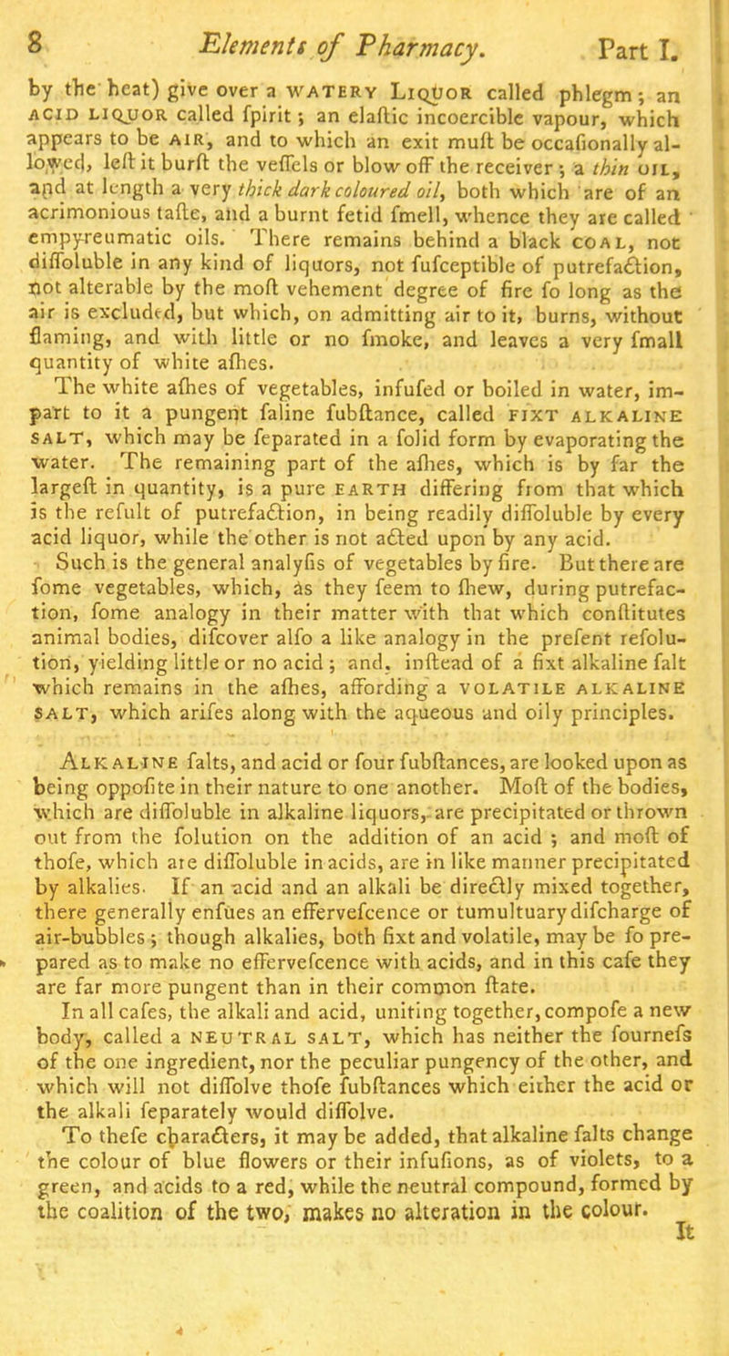 by the heat) give over a watery LiqUor called phlegm; an acid liquor called fpirit; an elaflic incoercible vapour, which appears to be air, and to which an exit muft be occasionally al- lowed, left it burft the veffels or blow off the receiver •, a thin on, and at length a.-very thick dark coloured oil, both which are of an acrimonious tafte, and a burnt fetid fmell, whence they are called empyreumatic oils. There remains behind a black coal, not diffoluble in any kind of liquors, not fufceptible of putrefaction, tiot alterable by the moft vehement degree of fire fo long as the air is excluded, but which, on admitting air to it, burns, without flaming, and with little or no fmoke, and leaves a very fmall quantity of white afhes. The white afhes of vegetables, infufed or boiled in water, im- part to it a pungent faline fubftance, called fixt alkaline salt, which may be feparated in a folid form by evaporating the water. The remaining part of the afhes, which is by far the largeft in quantity, is a pure earth differing from that which is the refult of putrefaction, in being readily diffoluble by every acid liquor, while the other is not acted upon by any acid. Such is the general analyfis of vegetables by fire. But there are fome vegetables, which, as they feem to fliew, during putrefac- tion, fome analogy in their matter with that which conflitutes animal bodies, difcover alfo a like analogy in the prefent refolu- tion, yielding little or no acid ; and. inftead of a fixt alkaline fait which remains in the afhes, affording a volatile alkaline salt, which arifes along with the aqueous and oily principles. Alkaline falts, and acid or four fubftances, are looked upon as being oppofite in their nature to one another. Moft of the bodies, which are diffoluble in alkaline liquors, are precipitated or thrown out from the folution on the addition of an acid ; and moft of thofe, which are diffoluble in acids, are in like mariner precipitated by alkalies. If an acid and an alkali be directly mixed together, there generally enfues an effervefcence or tumultuary difcharge of air-bubbles ; though alkalies, both fixt and volatile, maybe fo pre- pared as to make no effervefcence with acids, and in this cafe they are far more pungent than in their common ftate. In all cafes, the alkali and acid, uniting together, compofe a new body, called a neutral salt, which has neither the fournefs of the one ingredient, nor the peculiar pungency of the other, and which will not diffolve thofe fubftances which either the acid or the alkali feparately would diffolve. To thefe characters, it maybe added, that alkaline falts change the colour of blue flowers or their infufions, as of violets, to a green, and acids to a red, while the neutral compound, formed by the coalition of the two, makes no alteration in the colour. It