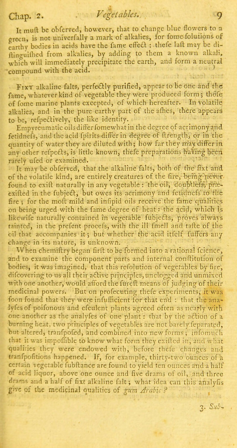 It muft be obferved, however, that to change blue flowers to a green, is not univerfally a mark of alkalies, for fomefolutions of earthy bodies in acids have the fame effecl: : thefe laft may be di- ftinguiihed from alkalies, by adding to them a known alkali, which will immediately precipitate the earth, and form a neutral compound with the acid. Fixt alkaline falts, perfectly purified, appear to be one and the fame, whatever kind of vegetable they were produced form; thdfe of fome marine plants excepted, of which hereafter. In volatile alkalies, and in the pure earthy part of the afhes, there appears to be, refpedlively, the like identity. Empvreumatic oilsdifFerfomewhatin the degree of acrimony and fetidnefs, and the acid fpirits differ in degree of ftrength, or in the quantity of water they are diluted with; how far they may differ in anv other refpefts, is little known, thefe preparations having been rarely ufed or examined. It may be obferved, that the alkaline falts, both of the fixt and of the volatile kind, are entirely creatures of the fire,: being nertjr found to exift naturally in any vegetable : the oil, doub'tlefsH'pfe- exifted in the fubjeft, but owes its acrimony and fetidnefs'to'the fire ; for the moft mild and infipid oils receive the fame qualities on being urged with the fame degree of heat: the acid, which Is likewife naturally contained in vegetable fubjefts, proves always tainted, in the prefent procefs, with the ill fmell and tafte of the oil that accompanies it •, but whether the acid itfelf fuffers any change in its nature, is unknown. When chemiftry began fir ft to be formed into a rational fcience, and to examine the component parts and internal conftitution of bodies, it was imagined, that this refolution of vegetables by fire, difcovering to us all their active principles, unclogged and unmixed with one another, would afford thefureft means of judging of their medicinal powers. But on profecuting thefe experiments; it was foon found that they were infufficient for-that end : that the ana- lyfes of poifonous and efculent plants agreed often as nearly with one another as the analyfes of one plant : that by the action of a burning heat, two principles of vegetables are not baiely feparated, but altered, tranfpofed, and combined into new forms; infomuch that it was impoffible to know what form they exifted in, and what qualhies they were endowed with, before thefe changes and tranfpofitions happened. If, for example, thirty-two ounces of h certain vegetable fubftance are found to yield ten ounces a*nd a half of acid liquor, above one ounce and five drams of oil, and three drams and a half of fixt alkaline fait; what idea can this analyfis. ffhc of the medicinal qualities of gum Arabic f 3. Su&