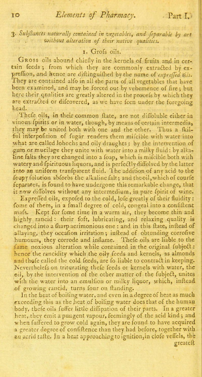 3. Subjiances naturally contained in vegetables, and feparabk by art 1 , without alteration of their native qualities. I. Grofs oils. Gross oils abound chiefly in the kernels of fruits and in cer- tain feeds ; from which they are commonly extracted by ex- preflion, and hence are didinguifhed by the mime of expreffed tils. They are contained alfo in all the parts of all vegetables that have been examined, and may be forced out by vehemence of fire ; but here their qualities are greatly altered in the procefs by which they are extracted or difcovered, as we have fecn under the foregoing head. Thefe oils, in their common date, are not difibluble either in vinous fpirits or in water, though, by means of certain intermedia, they may be united both with one and the other. Thus a flcil- ItJ] interpofition of fngar renders them mii'cible with water into what are called Johochs and oily draughts : by the intervention of •gum or mucilage they unite with water into a milky fluid: by alka- line faks they are changed into a foap, which is mifcible both with watery and fplrituous liquors,and is perfectly diflblved by the latter into an uniform tranfparent fluid. The addition of any acid to the iba-py folution ahforbs the alkaline fait; and the oil, which of courfe separates, is found to have undergone this remarkable change, that it now diflblves without any intermedium, in pure fpirit of wine. Exprefied oils, expofed to the cold, lofe greatly of their fluidity: fome of them, in a fmall degree of cold, congeal into a confident mafs- Kept for fome time in a warm air, they become thin and liighly rancid : their foft, lubricating, and relaxing quality is •changed into a fliarp acrimonious one : and in this ftate, indead of allaying, they occafion irritation •, inftead of obtunding corrofive humours, they corrode and inflame. Thefe oils are liable to the fame noxious alteration while contained in the original fubjedt: hence'the rancidity which the oily feeds and kernels, as almonds and thofe called the cold feeds, are fo liab-le to contract in keeping. Neverthelefs on triturating thefe feeds 01 kernels with water, the oil, by the intervention of the other matter of the fubject, unites with the water into an emullioii or milky liquor, which, inftead ■of growing rancid, turns four on ftanding. In the beat of boiling water, and even in a degree of heat as much exceeding this as the heat of boiling water does that of the human body, thefe oils differ little diffipation of their parts. In a greater heat, they emit a pungent vapour, feemingly of the acid kind ; and when fullered to grow cold again, they are found to have acquired a greater degree of confidence than they had before, together with *u acrid talte. In a heat approaching to ignition, in clofe veflels, the greateit