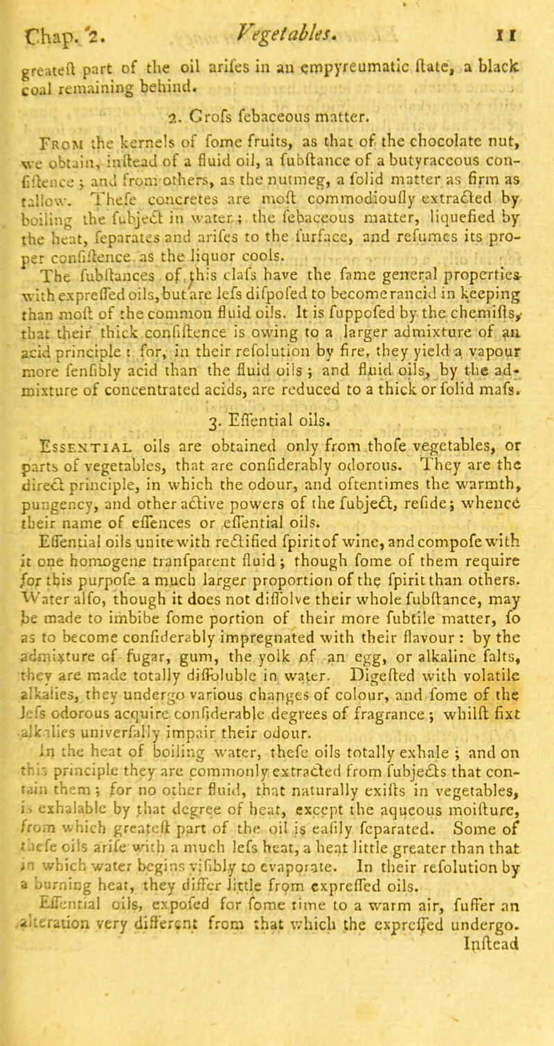 greateft part of the oil arifes in an empyreumatic Hale, a black coal remaining behind. 2. Crofs fcbaceous matter. From the kernels of fome fruits, as that of the chocolate nut, we obtain, inftead of a fluid oil, a fubftance of a butyraccous con- fidence ; and from others, as the nutmeg, a folid matter as firm as tallow. Thefe concretes are moft commodioufly extracted by boiling the fubjecl in water; the febaceous matter, liquefied by the heat, feparates and arifes to the furface, and refumes its pro- per confidence as the liquor cools. The fubftances of ^his dais have the fame general properties- with exprelfed oils, but are lefs difpofed to become rancid in keeping than moil of the common fluid oils. It is fuppofed by the chemiftsy that their thick confidence is owing to a larger admixture of an acid principle : for, in their refolution by fire, they yield a vapour more fenfibly acid than the fluid oils ; and fluid oils, by the ad- mixture of concentrated acids, are reduced to a thick or folid mafs. 3. Effential oils. Essential oils are obtained only from.thofe vegetables, or parts of vegetables, that are confiderably odorous. They are the direct, principle, in which the odour, and oftentimes the warmth, pungency, and other active powers of the fubjecl:, refide; whence their name of effences or effential oils. ElTential oils unite with rectified fpiritof wine, and compofe with it one homogene tranfparent fluid; though fome of them require for tbis purpofe a much larger proportion of the fpiritthan others. Water alfo, though it does not diflblve their whole fubftance, may be made to imbibe fome portion of their more fubtile matter, fo as to become confiderably impregnated with their flavour : by the admixture cf fugar, gum, the yolk of an egg, or alkaline falts, they are made totally diiibluble in water. Digefted with volatile alkalies, they undergo various changes of colour, and fome of the Jefs odorous acquire confiderabje degrees of fragrance ; whilft fixt alkalies univerfally impair their odour. In the heat of boiling water, thefe oils totally exhale ; and on th'r, principle they are commonly extracted from fubjects that con- tain them; for no other fluid, that naturally exifts in vegetables, is exhalable by that degree of heat, except the aqueous moifture, from which greateft part of the oil js eafijy feparated. Some of t.icfe oils arife with a much lefs heat, a heat little greater than that in which water begins vifibly to evaporate. In their refolution by a burning heat, they differ Jittle from cxpreffed oils. Efiential oils, expofed for fome time to a warm air, fuffer an alteration very different from that which the exprcfied undergo. Inftead