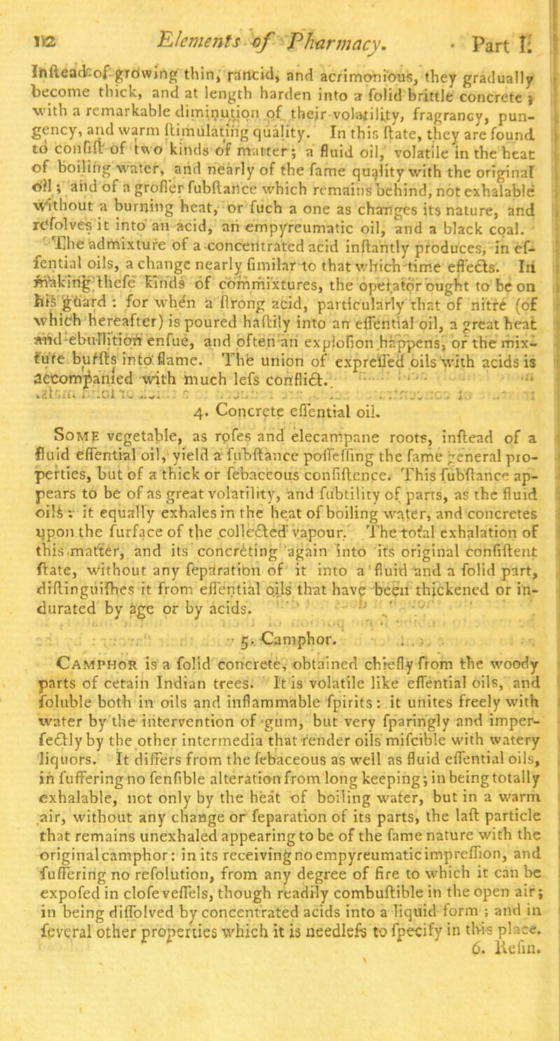 Iftfteacfcof grdwing thin, rancid, and acrimonious, they gradually become thick, and at length harden into a folid brittle concrete j with a remarkable diminution of their volatility, fragrancy, pun- gency, and warm ftimulatiiig quality. In this Mate, they are found to confift of two kinds of matter; a fluid oil, volatile in the heat of boiling water, arid nearly of the fame quality with the original ©rl; arid of a grofler fubftance which remains behind, not exhalable without a burning heat, or fuch a one as changes its nature, and rc'folvesit into an acid, an empyreumatic oil, and a black coal. ' The admixture Of a-concentrated acid inftantly produces, in ef- fential oils, a change nearly fimilarto that which-time effects, lit ynV.king thefe kinds of corrimixtures, the operator ought to be on his guard : for whe'n a flrong acid, particularly that of nitre (of which hereafter) is poured haftily into an effential oil, a great heat aWd ebullitionenfue, and often an expiofion.hr/ppens, or the mix- ture buHta into flame. The union of expre'fled oils with acids is accompanied with much lefs conflict.. .2km erica to. Jbixfi c a vxtuiiy. ain ,;.!.i_'.. . :.;.'nao.r:cs io 4. Concrete effential oil. Some vegetable, as rpfes and elecampane roots, inftead of a fluid effential oil, yield a fubftance pofleffing the fame general pro- perties, but of a thick or febaceous confidence. This fubftance ap- pears to be of as great volatility, and fu'btility of parts, as the fluid oilsv it equally exhales in the heat of boiling water, and concretes iipon the furface of the collected vapour. Thetot'al exhalation of this matter, and its concreting again into its original confident ftate, Without any feparation of it into a fluid and a folid part, diftinguifhes it from efiential oils that have been thickened or in- durated by age or by acids. 5. Camphor. Camphor is a folid concrete, obtained chiefly from the woody parts of cetain Indian trees. It is volatile like effential oils, and foluble both in oils and inflammable fpirits: it unites freely with water by the intervention of gum, but very fparingly and imper- fectly by the other intermedia that render oils mifcible with watery liquors. It differs from the febaceous as well as fluid effential oils, in i'ufferingno fenfible alteration from long keeping; in beingtotally exhalable, not only by the heat -of boiling water, but in a warm air, without any change or feparation of its parts, the laft particle that remains unexhaled appearing to be of the fame nature with the originalcamphor: in its receiving no empyreumatic impreffion, and fuffering no refolution, from any degree of fire to which it can be expofed in clofeveflels, though readily combuftible in the open air; in being diffolved by concentrated acids into a liquid form ; and in feveral other properties which it is needlefs to fpecify in this place. 6. lie fin.