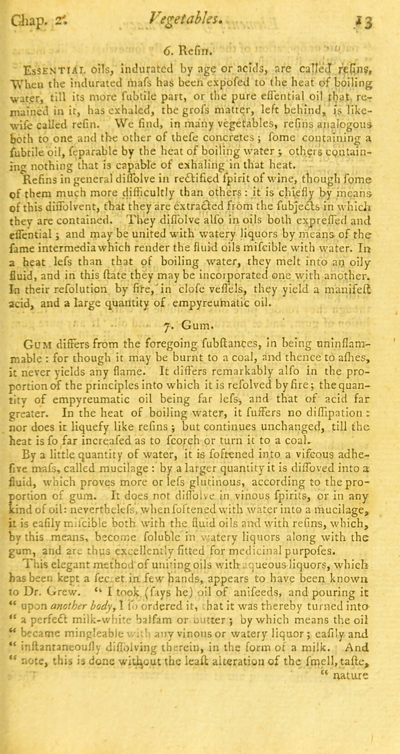 Chap. 2'. Vegetables 6. Refin. Essential oils, indurated by age or acids, are called refins, When the indurated inafs has been expofed to the heat of boiling water, till its more fubtile part, or the pure eflential oil that re- mained in it, has exhaled, the grofs matter, left behind, is like- wife called refin. We find, in many vegetables, refins analogous both to one and the other of thefe concretes ; fome containing a fubtile oil, feparable by the heat of boiling water -y others contain- ing nothing that is capable of exhaling in that heat. Refins in general diflblve in rectified fpirit of wine, though fome of them much more difficultly than others: it is chiefly by means- of this diflblvent, that they are extracted from the fubjec/ts in which thev are contained. They diflblve alio in oils both expre.fled and eflential; and may be united with watery liquors by means of the fame intermediawhich render the fluid oils mifeible with water. In a heat lefs than that of boiling water, they melt into an oily fluid, and in this (late they maybe incorporated one with another. In their refolution by fire, in clofe veffels, they yield a manifefi acid, and a large quantity of empyreumatic oil. 7. Gum. Gum differs from the foregoing fubftances, in being uninflam- mable : for though it may be burnt to a coal, and thence to afhes, it never yields any flame. It differs remarkably alfo in the pro- portion of the principles into which it is refolved by fire; the quan- tity of empyreumatic oil being far lefs^ and that of acid far greater. In the heat of boiling water, it fuffers no diffipation: nor does it liquefy like refins j but continues unchanged, till the heat is fo far increafed as to fcorch or turn it to a coal. By a little quantity of water, it is foftened into a vifcous adhe- five mafs, called mucilage : by a larger quantity it is diffoved into a fluid, which proves more or lefs glutinous, according to the pro- portion of gum. It does not diflblve in vinous fpirits, or in any kind of oil: neverthelefs, whenfoftened with water into a mucilage, it is eafily mifeible both with the fluid oils and with refins, which, by this means, become foluble in v.;atery liquors along with the gum, and are thus excellently fitted for medicinal purpofes. This elegant method of unhingoils with aqueous liquors, which has been kept a fec. et in. few hands, appears to have been known to Dr. Grew.  I took (fiiys he) oil of anifeeds, and pouring it  upon another body, I to ordered it, that it was thereby turned into  a perfect milk-white halfam or mitter ; by which means the oil ** became mingleable with any vinous or watery liquor; eafily and  inftanraneoufly diflblving therein, in the form of a milk. And  note, this is done without the leaft alteration of the fmell, taftc,  nature