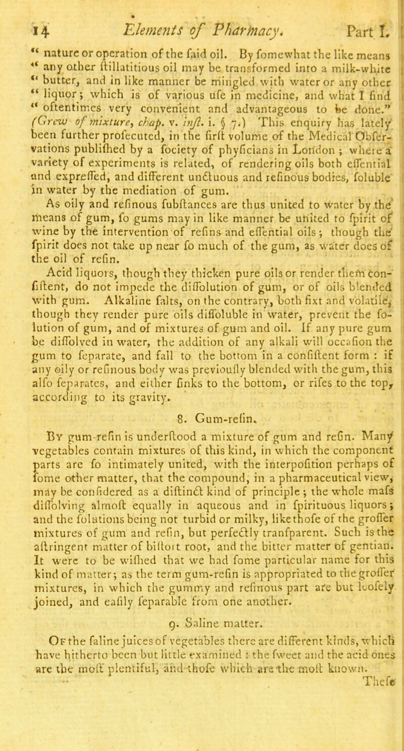  nature or operation of the faid oil. By fomewhat the like means *' any other ftillatitious oil may be transformed into a milk-white u butter, and in like manner be mingled with water or any other  liquor; which is of various ufe in medicine, and what I find  oftentimes very convenient and advantageous to be done. (Grew of mixture, chap. v. injl. i. § 7.) This enquiry has lately' been further profecutcd, in the firft volume of the Medical Obfer- vations publifhed by a fociety of phyficians in London ; wheie a! variety of experiments is related, of rendering oils both efTential and exprelTed, and different unctuous and refinous bodies, foluble in water by the mediation of gum. As oily and refinous fubftances are thus united to water by the means of gum, fo gums may in like manner be united to fpirit of wine by the intervention of refins and efl'cntial oils-, though the' fpirit does not take up near fo much of the gum, as water does of the oil of refin. Acid liquors, though they thicken pure oils or render them con- fident, do not impede the diflolution of gum, or of oils Wended with gum. Alkaline falts, on the contrary, both fixt and volatile, though they render pure oils diflbluble in water, prevent the fo- lution of gum, and of mixtures of gum and oil. If any pure gum be difTolved in water, the addition of any alkali will occafion the gum to feparate, and fall to the bottom in a confident form : if any oily or refinous body was previouily blended with the gum, this alfo feparates, and either finks to the bottom, or rifes to the top, according to its gravity. 8. Gum-refin. By gum-refin is underftood a mixture of gum and reGn. Many1 vegetables contain mixtures of this kind, in which the component parts arc fo intimately united, with the interpofition perhaps of lome other matter, that the compound, in a pharmaceutical view^ may be confidered as a diftincl: kind of principle; the whole mafs difTolving almoft equally in aqueous and in fpirituous liquors; and the folations being not turbid or milky, likethofe of the grofTer mixtures of gum and refin, but perfectly tranfparent. Such is the aftringent matter of billoit root, and the bitter matter of gentian. It were to be wifhed that we had fome particular name for this kind of matter; as the term gum-refin is appropriated to thegroiler mixtures, in which the gummy and refinous part are but kofely joined, and eafily feparable from one another. 9. Saline matter. Of the faline juices of vegetables there are different kinds, which have hitherto been but little examined : the fwcet and the acid ones are the molt' plentiful, and thofc which are the molt known. Thcfe