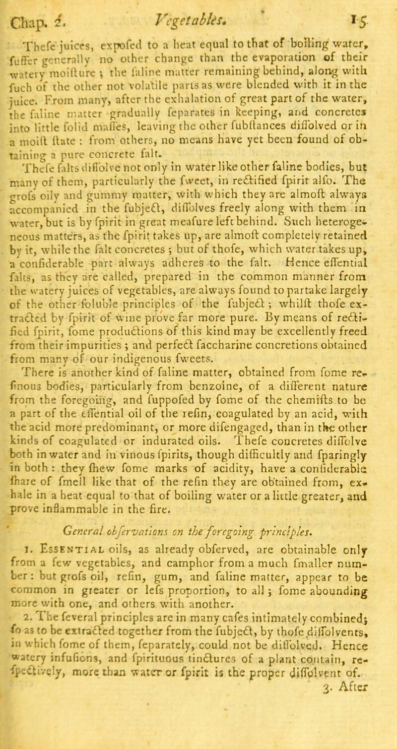 Thefe juices, expofed to a heat equal to that of boiling water, fuffer generally no other change than the evaporation of their watery moitlure the inline matter remaining behind, along with fuch of the other not volatile parts as were blended with it in the juice. From many, after the exhalation of great part of the water, the faline matter gradually fcparates in keeping, and concretes into little folid mafi'es, leaving the other fubltances diflblved or in a moill Hate : from others, no means have yet been found of ob- taining a pure concrete fait. Thefe faks diflblve not only in water like other faline bodies, but many of them, particularly the fvveet, in rectified fpiritalfo. The grofs oily and gummy matter, with which they are almoft always accompanied in the fubject, difiblves freely along with them in water, but is by fpirit in great meafure left behind. Such heteroge- neous matters, as the fpirit takes up, are almoft completely retained by it, while the fait concretes ; but of thofe, which water takes up, a considerable part always adheres to the fait. Hence effential falts, as they are called, prepared in the common manner from the u-atery juices of vegetables, are always found to partake largely of the other foluble principles of the fubjcdT:; whilft thofe ex- tracted by fpirit of wine prove far more pure. By means of recti- fied fpirit, fome productions of this kind may be excellently freed from their impurities ; and perfect faccharine concretions obtained from many of our indigenous fweets. There is another kind of faline matter, obtained from fome re* finous bodies, particularly from benzoine, of a different nature from the foregoing, and fuppofed by fome of the chemifts to be a part of the effential oil of the refin, coagulated by an acid, with the acid more predominant, or more difengaged, than in the other kinds of coagulated or indurated oils. Thefe concretes diflclve both in water and in vinous fpirits, though difficultly and fparingly in both : they fhew fome marks of acidity, have a confulerable. fhare of fmell like that of the refin they are obtained from, ex* hale in a heat equal to that of boiling water or a little greater, and prove inflammable in the fire. General obfervations on the foregoing principles. it Essential oils, as already obferved, are obtainable only from a few vegetables, and camphor from a much fmaller num- ber : but grofs oil, refin, gum, and faline matter, appear to be common in greater or lefs proportion, to all; fome abounding more with one, and others with another. 2. The feveral principles are in many cafes intimately combined} as to be extracted together from the fubjedl, by thofe diifblvents, in which fome of them, feparately, could not be dillblvcd. Hence watery infufions, and fpirituous tinctures of a plant contain, re- fpe&Lvely, more than water or fpirit is the proper diflblvent of. 3. After