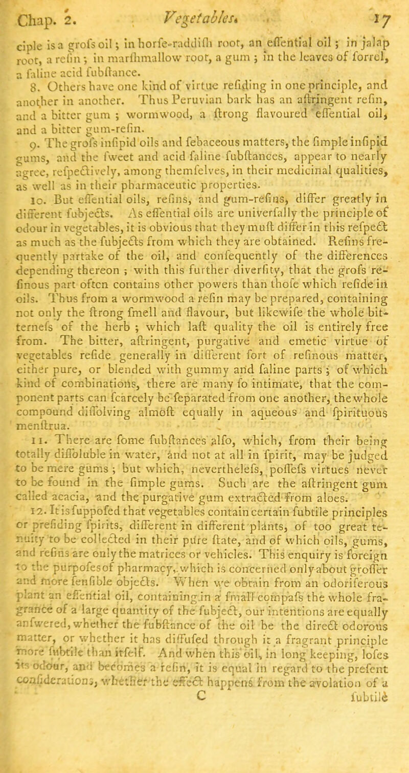 ciple is a grofsoil; in horfe-raddifh roor, an eflential oil; in jalap root, a refin •, in marihmallow roor, a gum ; m the leaves of forrcl, a faline acid fubftance. 8. Others have one kind of virtue refiding in one principle, and another in another. Thus Peruvian bark has an aftringent refin, and a bitter gum ; wormwood, a ftrong flavoured'eflential oil, and a bitter gum-refin. o. The grofs infipid oils and febaceous matters, the fimple infipid gums, and the fweet and acid faline fubftances, appear to nearly agree, refpe&ively, among themfelves, in their medicinal qualities, as well as in their pharmaceutic properties. 10. But eflential oils, refins, and gum-refins, differ greatly in different fubjects. As eflential oils are univerfally the principle of odour in vegetables, it is obvious that they mult differ in this refpe£t as much as the fubjects from which they are obtained. Refins fre- quently partake of the oil, and confequently of the differences depending thereon ; with this further diveriity, that the grofs re- finous part often contains other powers than thofe which refidein oils. Thus from a wormwood a refin may be prepared, containing not only the ftrong fmell and flavour, but likewife the whole bit- ternei's of the herb ; which laft quality the oil is entirely free from. The bitter, aftringent, purgative and emetic virtue of vegetables refide generally in different fort of refinous matter, either pure, or blended with gummy and faline parts ; of which kind of combinations, there are many fo intimate, that the com- ponent parts can fcarcely be feparated from one another, the whole compound diffolving almOft equally in aqueous and fpirituous menftrua. 11. There are fome fubftances alfo, which, from their being totally diflbluble in water, and not at all in fpirit, may be judged to be mere gums ; but which, nevertheless, poflefs virtues never to be found in the fimple gums. Such are the aftringent gum called acacia, and the purgative gum extracted from aloes. 12. Itisfuppofed that vegetables contain certain fubtile principles or prefiding fpirits, different in different plants, of too great te- nuity to be collected in their pure ftate, and of which oils, gums, and refins are only the matrices or vehicles. This enquiry is foreign to the purpofesof pharmacy,.which is concerned onlyabout groffer and more fenfible objects. When we obtain from an odoriferous plant an effential oil, containing.in a fmal'l compafs the whole fra- grance of a large quantity of the fubjecf, our intentions are equally anfwered, whether the fubftance of the oil be the direel: odorous matter, or whether it has diffufed through it a fragrant principle ihdra fubtile than itfelf. And when this'oiU in long keeping, lofes ■m odour, and becomes a refin, it is equal in regard to the prefent coafiderauoni, whether the effect happens from the avolatiou of a C fubtili