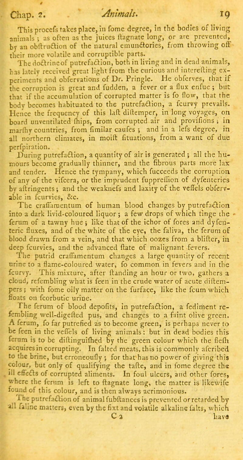 This procefs takes place, in fome degree, in the bodies of living animals ; as often as the juices Magnate long, or are prevented, by an obitruclion of the natural emunclories, fiom throwing off their more volatile and corruptible parts. The doclrineof putrefaction, both in living and in dead animals, has lately received great light from the curious and interefting ex- periments and obfervations of Dr. Pringle. He obferves, that if the corruption is great and fudden, a fever or a flux enfue ; but that if the accumulation of corrupted matter is fo flow, that the body becomes habituated to the putrefaclion, a fcurvy prevails. Hence the frequency of this lad dillemper, in long voyages, on board unventilated fhips, from corrupted air and provifions ; in marihy countries, from fimiiar caufes ; and in a lefs degree, in all northern climates, in moift fituations, from a want of due perfpiration. During putrefaclion, a quantity of air is generated ; all the hu- mours become gradually thinner, and the fibrous parts more lax and tender. Hence the tympany, which fucceeds the corruption of any of the vifcera, or the imprudent fupprefiion of dyfenteries by aftringents ; and the weaknefs and laxity of the veflels obferv- able in fcurvies, Sec. The craffaraentum of human blood changes by putrefaclion into a dark livid-coloured liquor ; a few drops of which tinge the » ferum of a tawny hue ; like that of the ichor of fores and dyfen- teric fluxes, and of the white of the eye, the faliva, the ferum of blood drawn from a vein, and that which oozes from a blifter, in deep fcurvies, and the advanced ftate of malignant fevers. The putrid craflamentum changes a large quantity of recent urine to a flame-coloured water, fo common in fevers and in the fcurvy. This mixture, after (landing an hour or two, gathers a cloud, refembling what is feen in the crude water of acute diftem- pers ; with fome oily matter on the furface, like the fcum which floats on fcorbutic urine. The ferum of blood depofits, in putrefaclion, a fediment re- fembling well-digefted pus, and changes to a faint olive green. A ferum, fo far putrefied as to become green, is perhaps never to be feen in the veflels of living animals: but in dead bodies this ferum is to be diftinguifhed by the green colour which the fiefh acquires in corrupting. In falted meats, this is commonly afcribed to the brine, but erroneoufly ; for that has no power of giving this colour, but only of qualifying the tafte, and in fome degree the , ill effects of corrupted aliments. In foul ulcers, and other fores, where the ferum is left to ftagnate long, the matter is likewife found of this colour, and is then always acrimonious. The putrefaclion of animal fubftances is prevented or retarded by all faline matters, even by the fixt and volatile alkaline falts, which C 2 liav«