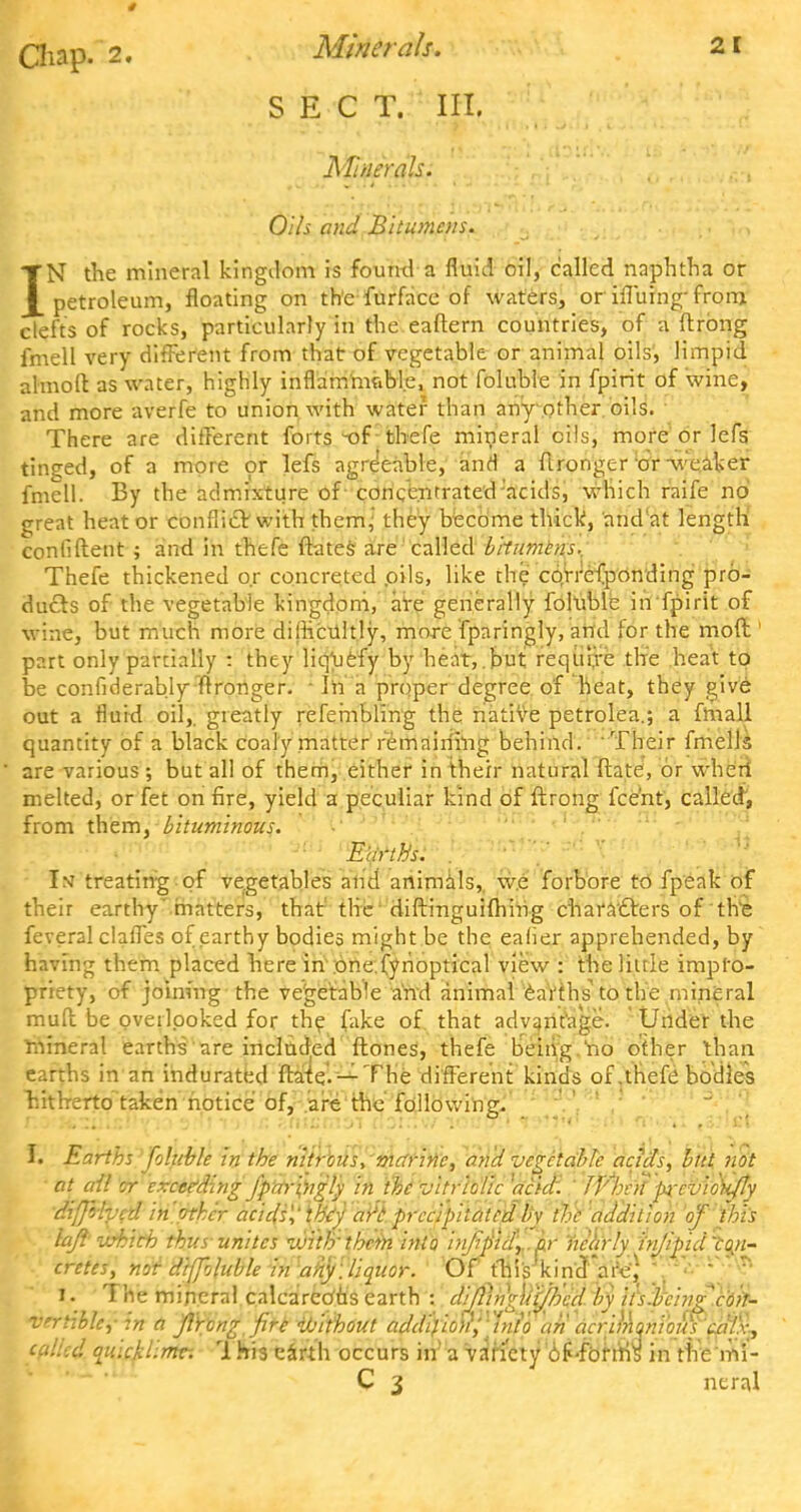 t Chap. 2. Minerals. 21 ..S fe'C T. ' III. Mt/ierah. Oils and Bitumens. IN the mineral kingdom is foumla fluid oil, called naphtha or petroleum, floating on the furfacc of waters, or iffuing- from clefts of rocks, particularly in the eaflern countries, of a ftrong fmell very different from that of vegetable or animal oils', limpid almoft as water, highly inflammable, not foluble in fpirit of wine, and more averfe to union with water than any other oils. There are different forts-of; thefe mineral oils, more or lefs tinged, of a more or lefs agreeable, and a flronger or -weaker fmell. By the admixture of concentrated-'acids, which raife no great heat or conflict with them,' they become thick, and'at length confident ; and in thefe ftates are called bitumens., Thefe thickened or concreted .oils, like the cqrrefponding pro- duels of the vegetable kingdom, are generally foluble in fpirit of wine, but much more difficultly, more fparingly, and for the moft part only partially : they liquefy by heat, but requi,re the heat to be confiderably flronger. - In a proper degree of heat, they give out a fluid oil,, greatly refembling the native petrolea.; a fmall quantity of a black coaly matter remaining behind. Their fmells are various ; but all of them, either in their natural ftate, or wheri melted, or fet on fire, yield a peculiar kind of ftrong fce'nt, called, from them, bituminous. Earths. . Int treating of vegetables and animals,, w.e forbore to fpeak of their earthy matters, that the diftinguifhing characters of the feveral claffes of earthy bodies might be the eaher apprehended, by having them placed here in one.fynoptical view : the little impro- priety, of joining the vegetable and animal earths to the mineral muff be overlooked for the fake of. that advantage. Under the mineral earths are included ftones, thefe being no other than earths in an indurated ftate.— The different kinds of .thefe bodies hitherto taken notice of, are the following. I. Earths foluble in the nitrous, marine, and vegetable acids, but not at all or exceeding fpnr'wgly in the vitriolic 'acid. TFhvif'p-cviok/ty difffhed in other acids1,' they ai'i precipitated by the addition of this lajl zebich thus unites with'them into injlpid\,.ar nearly hijipid 'con- cretes, nor diffoluble in any. liquor. Of this kindWe) . ? I. The mineral calcareous earth : clijliii'gii't/b'cd by iis.bcing'con- vertible, in a jlrong fire Without addifio'n', tiito an acrimqtvou) calx, called quicklime-. This t&nh occurs irf'a Ya'tfety 'of 'fbfms in the mi- C 3 neral