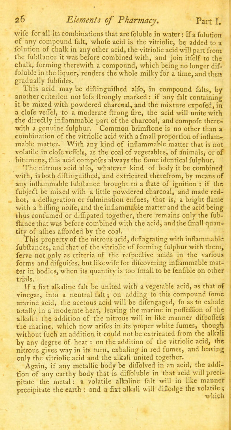 wife for all its combinations that are foluble in water; if a folution of any compound fait, whofe acid is the vitriolic, be added to a folution of chalk in any other acid, the vitriolic acid will part from the fubftance it was before combined with, and join itfelf to the chalk, forming therewith a compound, which being no longer dif- foluble in the liquor, renders the whole milky for a time, and then gradually fubfides. This acid may be diftinguifhed alfo, in compound falts, by another criterion not lefs itrongly marked : if any fait containing it be mixed with powdered charcoal, and the mixture expofed, in a clofe veffel, to a moderate ftrong fire, the acid will unite with the directly inflammable part of the charcoal, and compofe there- with a genuine fulphur. Common brimftone is no other than a combination of the vitriolic acid with a fmall proportion of inflam- mable matter. With any kind of inflammable matter that is not volatile in clofe veffels, as the coal of vegetables, of animals, or of bitumens, this acid compofes always the fame identical fulphur. The nitrous acid alfo, whatever kind of body it be combined with, is both diftinguifhed, and extricated therefrom, by means of any inflammable fubftance brought to a ftate of ignition : if the fubjeel: be mixed with a little powdered charcoal, and made red- , hot, a deflagration or fulmination enfues, that is, a bright flame with a hifling noife, and the inflammable matter and the acid being thus confumed or diflipated together, there remains only the fub- ftance that was before combined with the acid, and the fmall quan- tity of afhes afforded by the coal. This property of the nitrous acid, deflagrating with inflammable fubftances, and that of the vitriolic of forming fulphur with them, ferve not only as criteria of the refpe&ive acids in the various forms and difguifes, but likewife for difcovering inflammable mat- ter in bodies, when its quantity is too fmall to be fenfible on other trials. If a fixt alkaline fait be united with a vegetable acid, as that of vinegar, into a neutral fait •, on adding to this compound fome marine acid, the acetous acid will be difengaged, fo as to exhale totally in a moderate heat, leaving the marine in pofleffion of the alkali : the addition of the nitrous will in like manner difpoflefs the marine, which now arifes in its proper white fumes, though without fuch an addition it could not be extricated from the alkali by any degree of heat : on the addition of the vitriolic acid, the nitrous gives way in its turn, exhaling in red fumes, and leaving only the vitriolic acid and the alkali united together. Again, if any metallic body be diffblved in an acid, the addi- tion of any earthy body that is diflblublc in that acid will preci- pitate the metal: a volatile alkaline fait will in like manner precipitate the earth : and a fut alkali will diflodge the volatile ; which