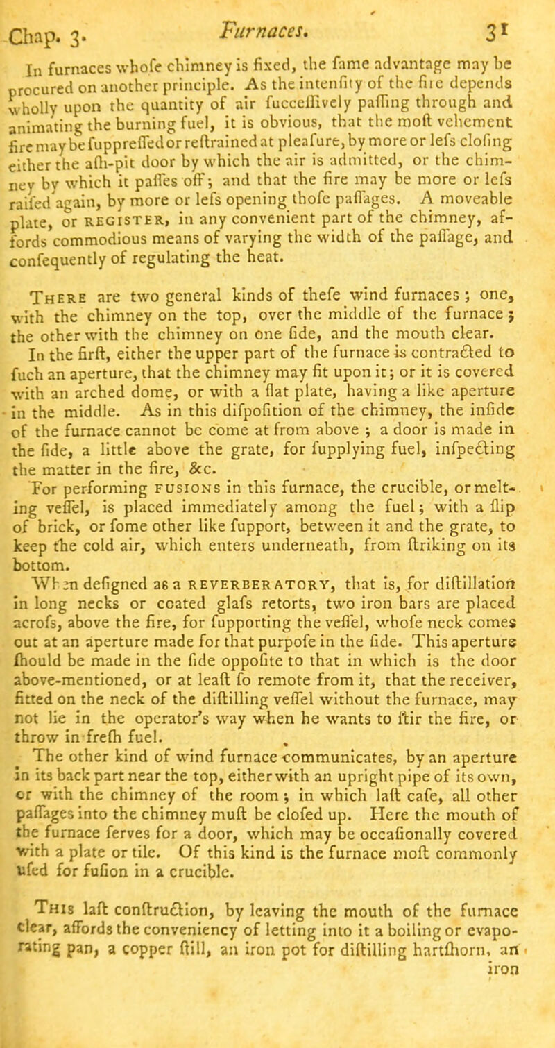 In furnaces whofe chimney is fixed, the fame advantage may be procured on another principle. As the intenfity of the file depends wholly upon the quantity of air fucceifively paffing through and animating the burning fuel, it is obvious, that the moft vehement fire may be fuppreffedor reftrained at pleafure, by more or lefs doling either the afli-pit door by which the air is admitted, or the chim- ney by which it pafles off; and that the fire may be more or lefs railed again, by more or lefs opening thofe paflages. A moveable plate, or register, in any convenient part of the chimney, af- fords commodious means of varying the width of the pafiage, and confequently of regulating the heat. There are two general kinds of thefe wind furnaces ; one, with the chimney on the top, over the middle of the furnace j the other with the chimney on one fide, and the mouth clear. In the firft, either the upper part of the furnace is contracted to fuch an aperture, that the chimney may fit upon it; or it is covered with an arched dome, or with a flat plate, having a like aperture in the middle. As in this difpofition of the chimney, the infide of the furnace cannot be come at from above ; a door is made in the fide, a little above the grate, for fupplying fuel, infpecting the matter in the fire, &c. For performing fusions in this furnace, the crucible, ormelt-. i ing veflel, is placed immediately among the fuel; with a flip of brick, or fome other like fupport, between it and the grate, to keep the cold air, which enters underneath, from ftriking on its bottom. Wr ;n defigned a6 a reverber atory, that is, for diftillation in long necks or coated glafs retorts, two iron bars are placed acrofs, above the fire, for fupporting the veflel, whofe neck comes out at an aperture made for that purpofe in the fide. This aperture fhould be made in the fide oppofite to that in which is the door above-mentioned, or at leaft fo remote from it, that the receiver, fitted on the neck of the diftilling veflel without the furnace, may not lie in the operator's way when he wants to ftir the fire, or throw in frefh fuel. , The other kind of wind furnace communicates, by an aperture in its back part near the top, eitherwith an upright pipe of its own, or with the chimney of the room •, in which laft cafe, all other paflages into the chimney muft be clofed up. Here the mouth of the furnace ferves for a door, which may be occafionally covered with a plate or tile. Of this kind is the furnace moft commonly ufed for fufion in a crucible. This laft conftruction, by leaving the mouth of the furnace clear, affords the conveniency of letting into it a boiling or evapo- rating pan, a copper ftill, an iron pot for diftilling hartfhorn, an iron