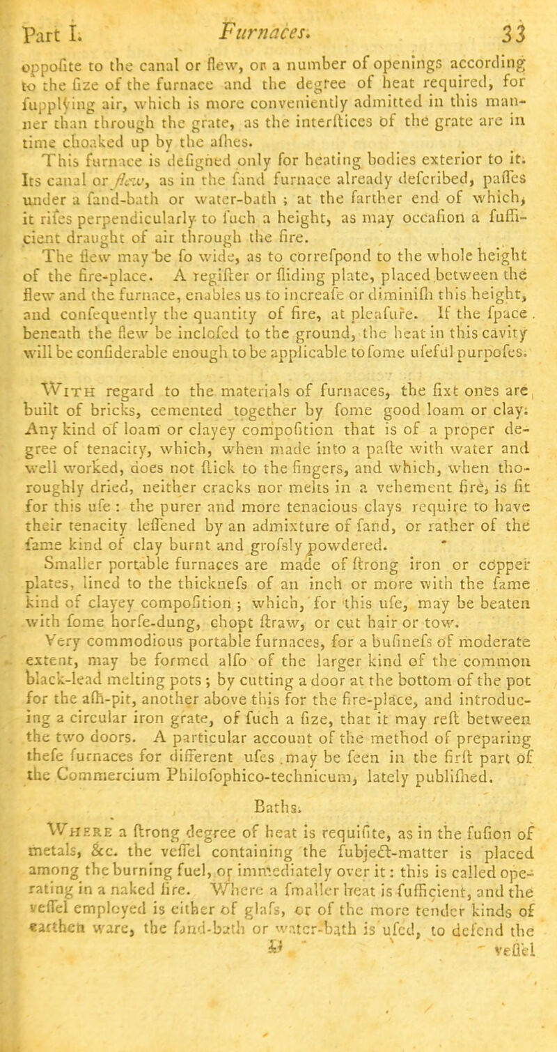 oppofite to the canal or flew, op a number of openings according to the Gze of the furnace and the degree of heat required, for fuppH'ing air, which is more conveniently admitted in this man- ner than through the grate, as the interfaces of the grate arc in time choaked up by the afhes. This furnace is defighed only for heating bodies exterior to it. Its canal oxjlew, as in the fand furnace already defcribed, palTes under a fand-bath or water-bath ; at the farther end of which> it rites perpendicularly to luch a height, as may occafion a fufii- cient draught of air through the fire. The flew may be fo wide, as to correfpond to the whole height of the fire-place. A regifter or Aiding plate, placed between the flew and the furnace, enables us to increafe or diminifh this height, and confequently the quantity of fire, at pleafufe. If the fpace . beneath the flew be inclofcd to the ground, the heat in this cavity will be confiderable enough to be applicable tofome ufefdl purpofes. With regard to the materials of furnaces, the fixt ones are built of bricks, cemented together by fome good loam or clay; Any kind of loam or clayey compofition that is of a proper de- gree of tenacity, which, when made into a parte with water and well worked, does not flick to the fingers, and which, when tho- roughly dried, neither cracks nor melts in a vehement fire, is fit for this ufe : the purer and more tenacious clays require to have their tenacity leffened by an admixture of fand, or rather of the fame kind of clay burnt and grofsly powdered. Smalier portable furnaces are made of ftrong iron or cOppei* plates, lined to the thicknefs of an inch or more with the fame kind of clayey compofition ; which, for this ufe, may be beaten with fome horfe-dung, chopt ftraw, or cut hair or tow. Very commodious portable furnaces, for a bufinefs of moderate extent, may be formed alfo of the larger kind of the common black-lead melting pots ; by cutting a door at the bottom of the pot for the afh-pit, another above this for the fire-place, and introduc- ing a circular iron grate, of fuch a fize, that it may reft between the two doors. A particular account of the method of preparing thefe furnaces for different ufes .may be feen in the fir ft part of the Commercium Philofophico-technicumj lately publifhed. Bathsi ere a ftrong degree of heat is requifite, as in the fufion of metals, &c. the veffel containing the fubject-matter is placed among the burning fuel, or immediately over it: this is called ope- rating in a naked fire. Where a fmallerheat is fufficient, and the veffel employed is either of glafs, or of the more tender kinds of earthen ware, the fond-bath or wr.tcr-ba.th is'iffed, to defend the U - veflel