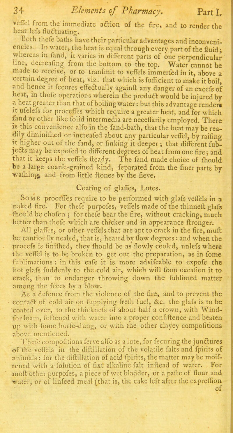 vefl'cl from the immediate action of the fire, and to render the heat lefs fluctuating. Both thefc baths have their particular advantages and inconveni- encies. In water, the heat is equal through every part of the fluid; whereas in fand, it varies in different parts of one perpendicular line, decreafing from the bottom to the top. Water cannot be made to receive, or to tranfmit to veffels immerfed in it, above a certain degree of heat, viz. that which is fufftcient to make it boil, and hence it fecures effectually againfl any danger of an excefs of heat, in thofe operations wherein the product would be injured by a heat greater than that of boiling water: but this advantage renderi it ufelefs for procefl'es which require a greater heat, and for which fand or other like folid intermedia are neceffarily employed. There is this convenience alfo in the fand-bath, that the heat may be rea- dily ditninifhed or increafed about any particular veffel, by raifing it higher out of the fand, or finking it deeper; that different fub- jetts may be expofed to different degrees of heat from one fire; and that it keeps the veflels fteady. The fand made choice of fhould be a large coarfe-grained kind, feparated from the finer parts by wafhing, and from little ftones by the fieve. Coating of glaffes, Lutes. Some proce'fles require to be performed with glafs veflels in a naked fire. For thefe purpofes, veffels made of the thinneft glafs mould be chofen ; for thefe bear the fire, without cracking, much better than thofe which are thicker and in appearance ftronger. All glaffes, or other veflels that are apt to crack in the fire, muft be cautioufly nealed, that is, heated by flow degrees : and when the procefs is finifhed, they fhould be as flowly cooled, unlefs where the veffel is to be broken to get out the preparation, as in fome fublimations: in this cafe it is more advifeable to expofe the hot glafs fuddenly to the cold air, which will foon occafion it to eraek, than to endanger throwing down the fublimed matter among the feces by a blow. As a defence from the violence of the fire, and to prevent the contact of cold air on fupplying frefh fuel, &c. the glafs is to be coated over, to the thicknefs of about half a crown, with Wind- for loam, foftened with water into a proper confidence and beaten up with fome horfe-dung, or with the other clayey compofitions above mentioned. Thefe compofitions ferve alfo as a lute, for fecuring the junctures of the veflels in the diflillation of the volatile falts and fpirits of animals : for the diflillation of acid fpirits, the matter may be moif- tened with a folution of fixt alkaline fait inflead of water. For moll btber purpofes, a piece of wet bladder, or a paile of flour and Tv.tcr, or of linfeed meal (that is, the cake left after the expreflion