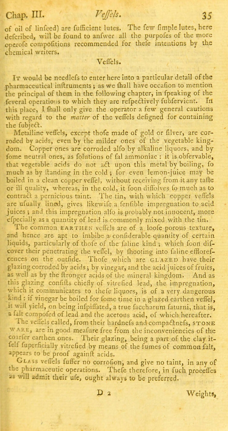 of oil of linfeed) are fulHcient lutes. The few fimple lutes, here defcribed, will be found to anfwer all the purpofes of the more operofe compofitions recommended for thefe intentions by the chemical writers. Veflels. It would be needlefs to enter here into a particular detail of the pharmaceutical inftruments ; as we (hall have occafion to mention the principal of them in the following chapter, in fpeaking of the feveral operations to which they are refpedtively fubfervient. In this place, I (hall only give the operator a few general cautions with regard to the matter of the veflels defigned for containing the fubject. Metalline veflels, except thofe made of gold or filver, are cor- roded by acids, even by the milder ones of the vegetable king- dom. Copper ones are corroded alfo by alkaline liquors, and by fome neutral ones, as folutions of fal ammoniac : it is obfervable, that vegetable aeids do not aft upon this metal by boiling, fo much as by Ltandins: in the cold ; for even lemon-juice may be boiled in a clean copper veflel, without receiving from it any tafte or ill quality, whereas, in the cold, it foon diflblves fo much as to contract a pernicious taint. The tin, with which copper veflels are ufually lined, gives likewife a fenfible impregnation to acid juices ; and this impregnation alfo is probably not innocent, more efpecially as a quantity of lead is commonly mixed with the tin. The common earthen veflels are of a loofe porous texture, and hence are apt to imbibe a considerable quantity of certain liquids, particularly of thofe of the faline kind ; which foon dif- cover their penetrating the veflel, by (hooting into faline effloref- cences on the outfide. Thofe which are glazed have their glazing corroded by acids; by vinegar, and the acid juices of fruits, as well as by the ftronger acids of the mineral kingdom. And as this glazing confifts chieHy of vitrefied lead, the impregnation, which it communicates to thefe liquors, is of a very dangerous kind : if vinegar be boiled for fome time in a glazed earthen veflel, it v/iil )ield, on being infpiffated, a true faccharum fatumi, that is, a fait compofed of lead and the acetous acid, of which hereafter. I he veflels called, from their hardnefs and compa&nefs, stone wap.e, are in good meafure free from the inconveniencies of the coarfer earthen ones. Their glazing, being a part of the clay it- felf fuperficially vitrefied by means of the fumes of common fait, appears to be proof againft acids. Glass veflels fuffer no corrofion, and give no taint, in any of the pharmaceutic operations. Thefe therefore, in fuch procefles as will admit their ufe, ought always to be preferred. Weights,