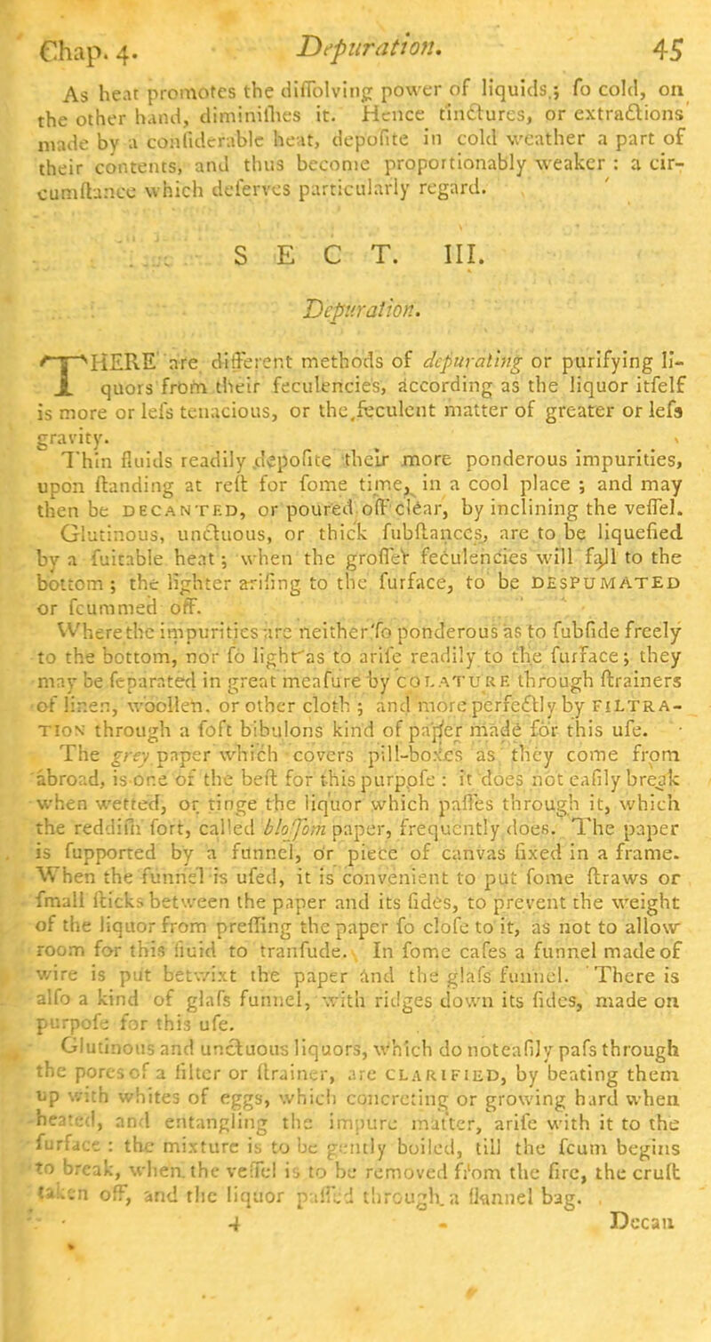 As heat promotes the diffolving power of liquids,; fo cold, on the other hand, diminilhes it. Hence tinctures, or extractions made by a confiderable heat, depofite in cold weather a part of their contents, and thus become proportionally weaker : a cir- cumftance which deferves particularly regard. SECT. III. Dcpuralion. THERE are different methods of dcpural'ing or purifying li- quors from their feculencies, according as the liquor itfelf is more or lefs tenacious, or the,feculent matter of greater or lefs gravity. » Thin fluids readily .depofite their more ponderous impurities, upon (landing at reft for fome time^ in a cool place ; and may then be decanted, or poured off clear, by inclining the veffel. Glutinous, unctuous, or thick fubdanccs, are to be liquefied by a fuitable heat; w hen the grofler feculencies will fajl to the bottom; the lighter arifing to the furface, to be despumated or fcummed off. Where the impurities arc neither'fo ponderous as to fubfide freely to the bottom, nor fo lighr'as to arife readily to the furface; they may be feparated in great meafureby colature through ftrainers of linen, woollen, or other cloth ; and more perfectly by filtra- tion through a foft bibulous kind of parj'er made for this ufe. The grey paper which covers pill-bo.\cs as they come from abroad, is or.e of the bed: for this purppfe : it does not eafily break when wetted, or tinge the liquor which paffes through it, which the reddifn fort, called fiMfdm paper, frequently does. The paper is fupported by a funnel, or piece of canvas fixed in a frame. When the funnel is ufed, it is convenient to put fome draws or fmall Hicks between the paper and its fides, to prevent the weight of the liquor from preffing the paper fo clofe to it, as not to allow room for this fluid to tranfude. In fome cafes a funnel made of wire is put betwixt the paper and the glafs funnel. There is alfo a kind of glafs funnel, with ridges down its fides, made on purpofe for this ufe. Glutinous and unctuous liquors, which do noteafily pafs through the porescf a filter or drainer, are clarified, by beating them up with whites of eggs, which concreting or growing hard when heated, and entangling the impure matter, arife with it to the furface : the mixture is to be gently boiled, till the fcum begins to break, when, the veffel is to be removed from the fire, the crud taken off, and the liquor pallid through, a (knnel bag. . .- • 4 - Decan