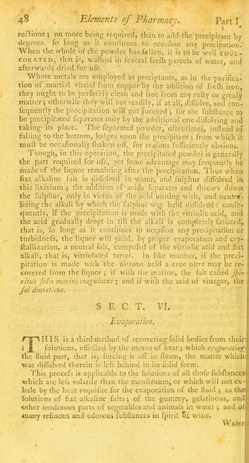 rechons ; no more being required, than to add the precipitant by degrees, fo long as it continues to ocaaGon any precipation.' When the whole of the powder has fallen, it is to be well edul- corated, that is wafhed in feveral frfcflj parcels of water, and. afterwards dried, for ufe. Where metals are employed as preciptants, as in the purifica- tion of martial vitriol from copper by the addition of frefh iron, they ought to be perfectly clean and Free from any rufty or greafy matter; otherwife they will not readily, if at all, diflblve, and con- fequently the precipitation will not fuccced ; for the fubfhnce to be precipitated feparates only by the additional one diflblving and taking its place. The feparated powder, oftentimes, inftead of falling to the bottom, lodges upon the precipitant; from which it niuffc be occafionally fhaken off, for reafons fufficientiy obvious. Though, in this operation, the precipitated powder is generally the part required for ufl-., yet fome advantage may frequently be made of the liquor remaining after the precipitation. Thus when fixt alkaline fait is diflblved in water, and fulphur diflblved in. this lixivium ; the addition of acids feparates and throws down the fulphur, only in virtue of the acid uniting with, and neutra- lizing the alkali by which the fulphur waj held diflblved : cunfe* quently, if the precipitation is made with the vitriolic acid, and the acid gradually dropt in till the alkali is completely fatiated, that is, fo lbng as it continues to occ.afion any precipitation or turbidnefs, the liquor will yield, by proper evaporation and cry- ftallization, a neutral fait, compofed of the vitriolic acid and fixt alkali, that is, vitriolated tartar. In like manner, if the preci- pitation is made wiih the ni'rous acid a true nitre may be re- covered from the liquor ; if with the marine, the fak called fpi- rhus falls marhii coagulatns ; and if with the acid of vinegar, the Jal duuetictts. SECT. VI. _ Evaporation. f a\ IIIS is a third method of recovering folid bodies from their I J_ folutions, effected by the means of heat; which evaporating' the fluid part, that is, forcing it off in fleam, the matter which was diflblved therein is left behind in its folid form. This procefs is applicable to the folutions of all thofe fubftances which are left volatile than the menllruum, or which will not ex- hale by the heat requifite for the evaporation of the fluid ; as the folutions of fixt alkaline falts; of the gummy, gelatinous, and other inodorous parts of vegetables and animals in water ; and of many reflnons and odorous fubftances in fpirit %l wine. Water