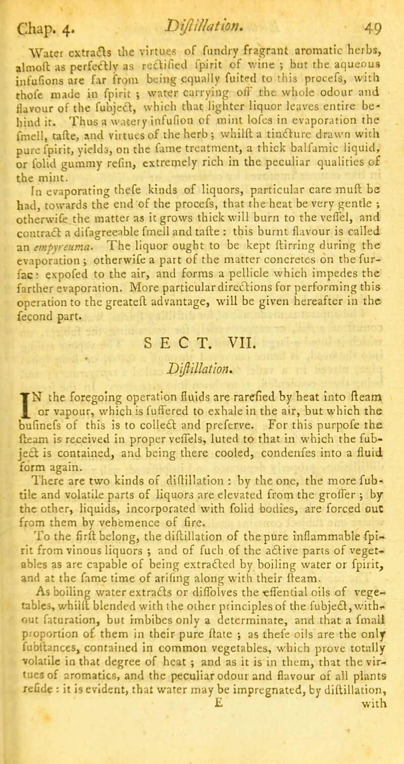 Water extracts the virtues of fundry fragrant aromatic herbs, almoft as perfectly as rectified fpirit of wine ; but the aqueous infufions are far from being equally fuited to this procefs, with thole made in fpirit 5 water carrying oil' the whole odour and flavour of the fubject, which that lighter liquor leaves entire be- hind it. Thus a watery infufion of mint lofes in evaporation the fmell, tafte, and virtues of the herb; whilft a tincture drawn with pure fpirit, yields, on the fame treatment, a thick balfamic liquid, or folid gummy refin, extremely rich in the peculiar qualities of the mint. In evaporating thefe kinds of liquors, particular care muft be had, towards the end of the procefs, that the heat be very gentle ; otherwise the matter as it grows thick will burn to the vefiel, and contract a difagreeable fmell and tafte : this burnt flavour is called an empyreuma. The liquor ought to be kept ftirring during the evaporation ; otherwife a part of the matter concretes on thefur- fac? expofed to the air, and forms a pellicle which impedes the farther evaporation. More particular directions for performing this operation to the greateft advantage, will be given hereafter in the. fecond part. SECT. VII. Diftillation. IN the foregoing operation fluids are rarefied by heat into fleam or vapour, which is fuffered to exhale in the air, but which the bufinefs of this is to collect and preferve. For this purpofe the (team is received in proper veffels, luted to that in which the fub- ject is contained, and being there cooled, condenfes into a fluid form again. There are two kinds of diftillation : by the one, the more fub- ti'.e and volatile parts of liquors are elevated from the groffer ; by the other, liquids, incorporated with folid bodies, are forced out from them by vehemence of fire. To the firft belong, the diftillation of the pure inflammable fpi- rit from vinous liquors ; and of fuch of the active parts of veget- ables as are capable of being extracted by boiling water or fpirit, and at the fame time of ariling along with their fteam. As boiling water extracts or diflblves the •elTential oils of vege- tables, whilft blended with the other principles of the fubject, with?* out faturation, but imbibes only a determinate, and that a fmall proportion of them in their pure ftate ; as thefe oils are the only fubttances, contained in common vegetables, which prove totally volatile in that degree of heat ; and as it is in them, that the vir- tues of aromatics, and the peculiar odour and flavour of all plants reGde : it is evident, that water may be impregnated, by diftillation, IL with ■