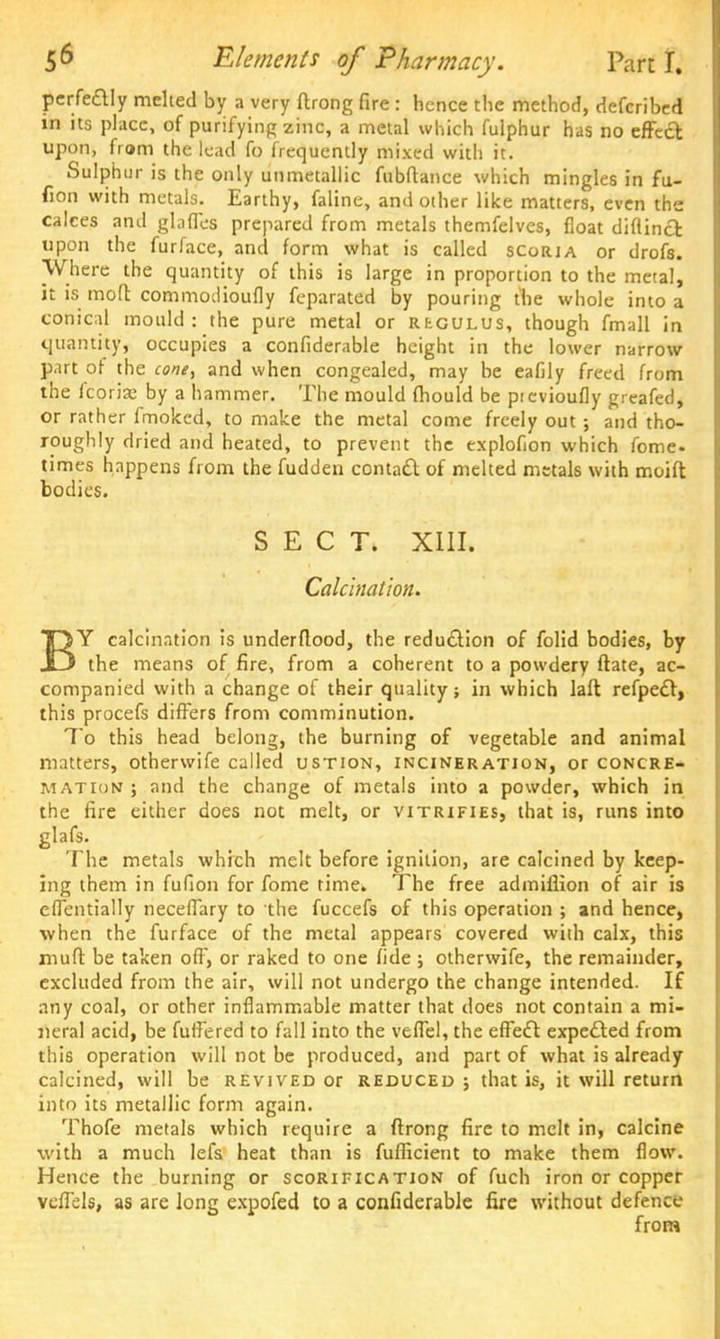 pcrfeaiy melted by a very ftrong fire : hence the method, defcribed in its place, of purifying zinc, a metal which fulphur has no effect upon, from the lead fo frequently mixed with it. Sulphur is the only unmetallic fubftance which mingles in fu- fion with metals. Earthy, faline, and other like matters, even the calces and glades prepared from metals themfelves, float diflinct upon the furface, and form what is called scoria or drofs. Where the quantity of this is large in proportion to the metal, it is moft commodioufly fcparated by pouring the whole into a conical mould: the pure metal or regulus, though fmall in quantity, occupies a confiderable height in the lower narrow part of the cone, and when congealed, may be eafily freed from the korlx by a hammer. The mould fhould be previoufly greafed, or rather fmoked, to make the metal come freely out ; and tho- roughly dried and heated, to prevent the explofion which fome. times happens from the fudden contact of melted metals with moift bodies. SECT. XIII. Calcination. TQY calcination is underflood, the reduction of folid bodies, by J3 the means of fire, from a coherent to a powdery ftate, ac- companied with a change of their quality; in which laft refpedt, this procefs differs from comminution. To this head belong, the burning of vegetable and animal matters, otherwife called ustion, incineration, or concre- mation ; and the change of metals into a powder, which in the fire either does not melt, or vitrifies, that is, runs into glafs. The metals which melt before ignition, are calcined by keep- ing them in fufion for fome time^ The free admifiion of air is effentially neceffary to the fuccefs of this operation ; and hence, when the furface of the metal appears covered with calx, this muft be taken off, or raked to one fide ; otherwife, the remainder, excluded from the air, will not undergo the change intended. If any coal, or other inflammable matter that does not contain a mi- neral acid, be fuffered to fall into the veffel, the effect expected from this operation will not be produced, and part of what is already calcined, will be revived or reduced ; that is, it will return into its metallic form again. Thofe metals which require a ftrong fire to melt in, calcine with a much lefs heat than is fufficient to make them flow. Hence the burning or scorification of fuch iron or copper vcffels, as are long expofed to a confiderable fire without defence from