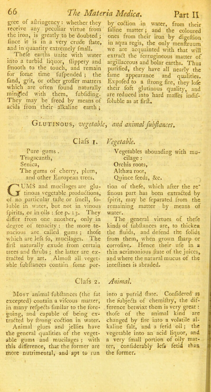 gree of aflringency: whether they receive any peculiar virtue from the iron, is greatly to be doubted ; iince it is in a very crude ftate, and in quantity extremely fmall. Thefe earths unite with water into a turbid liquor, flippery and fmooth to the touch, and remain for ibme time fufpended ; the fand, grit, or other grofler matters which are often found naturally mingled with them, fubfiding. They may be freed by means of acids from their alkaline earth ; by codtion in water, from their faline matter; and the coloured ones from their iron by digelliou in aqua regis, the only menftruum we are acquainted with that will extract the ferrugineous matter of argillaceous and bolar earths. Thus purified, they have all nearly the fame appearance and qualities. Expofed to a ftrong fire, they lofc their foft glutinous quality, and are reduced into hard mafles indif- foluble as at firft. Gl utinous, vegetable, and animal fubftances. Clafs r. Pure gums. Tragacanth, Senica, The gums of cherry, plum, and other European trees. GUMS and mucilages are glu- tinous vegetable productions, of no particular tafte or lmell, fo- hible in water, but not in vinous ipirits, or in oils : fee p. 13. They differ from one another, only in degree ot tenacity : the more te- nacious are called gums ; thofe which are lefs lb, mucilages. The firft naturally exude from certain trees and (hrubs ; the latter are ex- tracted by art. Almoft all veget- able fubftances contain fome por- Vegetable. Vegetables abounding with mu- cilage : Orchis roots, Althaea root, Quince feeds, &c. tion of thefe, which after the re* finous part has been extracted by fpirit, may be feparated from the remaining matter by means of water. The general virtues of thefe kinds of fubftances are, to thicken the fluids, and defend the folids from them, when grown (harp or corrofive,. Hence their ufe in a thin acrimonious ftate of the juices, and where the natural mucus of the inteftines is abraded. Clafs 2. Animal. Most animal fubftances (the fat excepted) contain a vifcous matter, in many refpects fimilar to the fore- going, and capable of being ex- tracted by ftrong codtion in water. Animal glues and jellies have the general qualities of the veget- able gums and mucilages ; with this difference, that the former are more nutrimental, and apt to run into a putrid ftate. Confidered as the nibjects of chemiftry, the dif- ference betwixt them is very great: thofe of the animal kind are changed by fire into a volatile al- kaline fait, and a fetid oil; the vegetable into an acid liquor, and a very fmall portion of oily mat- ter, confidcrably lefs fetid thss, the former.