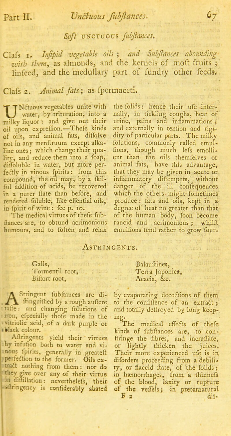 Soft unctuous fubjlances. Clafs 1. Lifipid vegetable oils ; and Subflances abounding- with tbetn, as almonds, and the kernels of molt fruits ; linieed, and the medullary part of fundry other feeds. Clafs 2. Animal fats; as fpermaceti. UNcluous vegetables unite with water, by trituration, into a milky liquor : and give out their oil upon expreflion.—Thefe kinds of oils, and animal fats, diflblve not in any menftruum except alka- line ones; which change their qua- lity, and reduce them into a foap, dillbluble in water, but more per- fectly in vinous fpirits : from this compound, the oil may, by a Ikil- ful addition of acids, be recovered in a purer ftate than before, and rendered foluble, like eflential oils, in fpirit of wine : fee p. 10. The medical virtues of thefe fub- ftances are, to obtund acrimonious humours, and to foften and relax the folids: hence their ufe inter- nally, in tickling coughs, heat of urine, pains and inflammations ; and externally in tenfion and rigi- dity of particular parts. The milky folutions, commonly called emul- fions, though much lefs emolli- ent than the oils themfelves or animal fats, have this advantage^ that they may be given in acute or inflammatory diftempefs, without danger of the ill corifequences which the others might fometimes produce : fats and oils, kept in a degree of heat no greater than that of the human body, foon become rancid and acrimonious ; whilft emulfions tend rather to grow four. Astringents. Galls, Tormentil root, Biftort root, AStringent fubftances are di- ftinguifhed by a rough auftere * tafte: and changing folutions of iron, efpecially thofe made in the i vitriolic acid, of a dark purple or 1 black colour. Aftringents yield their virtues by infufion both to water and vi- nous fpirits, generally in gTeatelt rperfeclion to the former. Oils ex- tract nothing from them : nor do they give over any of their virtue in diftillation: neverthelefs, their Waftringency is confiderably abated Balauftines, Terra Japonica, Acacia, &c. by evaporating decoctions of them to the confidence of an extract ; and totally deftroyed by long keep- ing. The medical effects of thefe kinds of fubftances are, to con- flringe the fibres, and incraflate, or lightly thicken the juices. Their more experienced ufe is in diforders proceeding from a debili- ty, or flaccid ftate, of the folids; in haemorrhages, from a thinnefs of the blood, laxity or rupture of the veflels; in preternatural F 2 dil-