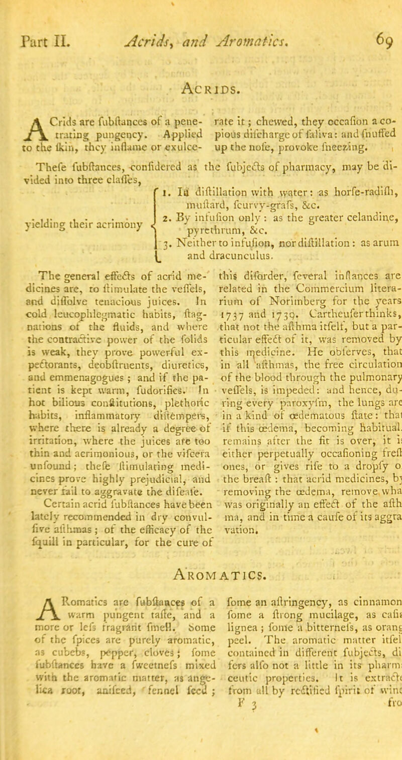 Ac RIDS. AGrids are fubftances of a pcne- rate it; chewed, they occafion aco- traring pungency. Applied pious difchargc of laliva: and (huffed to the lkin, they inflame or exulce- up the nole, provoke iheezing. Thefe fubffances, -confidered as the fubjecls of pharmacy, may be di- vided into three clafles, ' 1. Ii& diftillation with water: as horfe-radifli, muflard, fcurvy-grafs, &c. 2. By infujion only : as the greater celandine, pyrethrum, &c. 3. Neither to infufion, nor diftillation: as arum and dracunculus. yielding their acrimony The general effects of acrid me- dicines are, to Aimulate the veflels, and diflblve tenacious juices. In cold leucophlegmatic habits, flag- nations ot the fluids, and where the contractive power of the folids is weak, they prove powerful ex- pectorants, deobftruents, diuretics, and emmenagogues ; and if the pa- tient is kept warm, fudorifics. In • hot bilious conftitutions, plethoric habits, inflammatory dinempers, where there is already a degree of irritation, where the juices are too thin and acrimonious, or the vifcera unfound; thefe ltimulating medi- cines prove highly prejudicial, and never rail to aggravate the difeafe. Certain acrid lubflances have been lately recommended in dry convul- live alihmas ; of the efficacy of the fquill in particular, for the cure of this diforder, feveral in fiances are related in the Commercium litera- rium of Norimberg for the years 1737 and 173q. Cartheuferthinks, that not the aflhma itfelf, but a par- ticular effect of it, was removed by this inedicine. He oblervcs, that in all 'aflhmas, the free circulation of the blood through the pulmonary veflels, is impeded: and hence, du- ring every paroxyfm, the lungs arc in a kind of cedematous ftate : thai if this oedema, becoming habitual, remains atter the fit is over, it i: either perpetually occafioning trefl ones, or gives rife to a dropfy o the bread : that acrid medicines, b} removing the cedema, remove wha was originally an effect of the afth ma, and in time a caufe of its aggra vation. AroM ATICS. ARomatics are fubflaace6 of a warm pungent taffe, and a more or lei's fragrant fmell. iome of the fpices are purely aromatic, as cubebs, pepper, cloves; fome lubflances have a fwcetnefs mixed with the aromatic matter, as ange- lka root, anifced, fennel feed ; fome an aflringency, as cinnamon fome a flrong mucilage, as cafil lignea ; fome a bitternefs, as orant peel. The aromatic matter itfel contained in different fubjects, di fers alio not a little in its pharm ceutic properties. It is extractt from all by rectified fpirit of wine F % fro