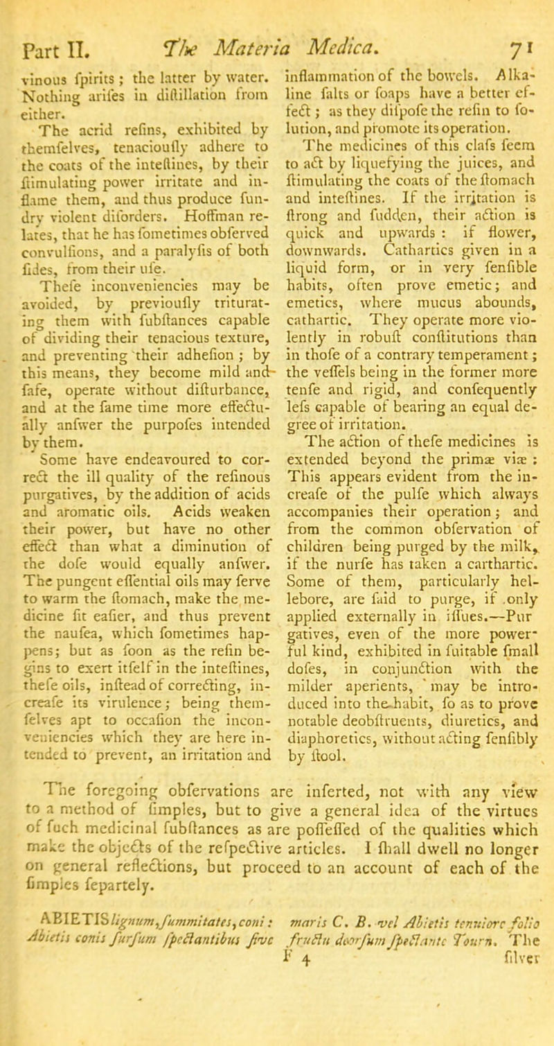 vinous fpirits; the latter by water. Nothing arifes in diftillation from either. The acrid refins, exhibited by themfelves, tenaciouily adhere to the coats of the inteftines, by their ftimulating power irritate and in- flame them, and thus produce fun- dry violent diforders. Hoffman re- lates, that he has fometimes obferved convulfions, and a paralyfis ot both fides, from their ufe. Thefe inconveniencies may be avoided, by previoufly triturat- ing them with fubftances capable of dividing their tenacious texture, and preventing their adhefion ; by this means, they become mild and- fafe, operate without difturbance, and at the fame time more effectu- ally anfwer the purpofes intended by them. Some have endeavoured to cor- rect the ill quality of the refinous purgatives, by the addition of acids and aromatic oils. Acids weaken their power, but have no other effect, than what a diminution of the dofe would equally anfwer. The pungent efl'ential oils may ferve to warm the ftomach, make the me- dicine fit eafier, and thus prevent the naufea, which fometimes hap- pens; but as foon as the refin be- gins to exert itfelf in the inteftines, thefe oils, inftead of correcting, in- creafe its virulence; being them- felves apt to occafion the incon- veniencies which they are here in- tended to prevent, an irritation and inflammation of the bowels. Alka- line falts or foaps have a better ef- fect ; as they difpofe the refin to fo- lution, and promote its operation. The medicines of this clafs feera to act by liquefying the juices, and flimulating the coats of theflomach and inteftines. If the irrjtation is ftrong and Hidden, their action is quick and upwards : if flower, downwards. Cathartics given in a liquid form, or in very fenfible habits, often prove emetic; and emetics, where mucus abounds, cathartic. They operate more vio- lently in robuft conflitutions than in thofe of a contrary temperament; the veflels being in the former more tenfe and rigid, and confequently lefs capable of bearing an equal de- gree ot irritation. The action of thefe medicines is extended beyond the prima; viae : This appears evident trom the in- creafe of the pulfe which always accompanies their operation; and from the common obfervation of children being purged by the milk,, if the nurfe has taken a carthartic. Some of them, particularly hel- lebore, are faid to purge, if .only applied externally in ifiues.—Pur gatives, even of the more power- ful kind, exhibited in fuitable fmall dofes, in conjunction with the milder aperients, ' may be intro- duced into the-habit, fo as to prove notable deobftruents, diuretics, and diaphoretics, without acting fenfibly by fiool. The foregoing obfervations are inferted, not with any view to a method of fimples, but to give a general idea of the virtues of fuch medicinal fubflances as are poflefled of the qualities which make the objects of the refpective articles. I fliall dwell no longer on general reflections, but proceed to an account of each of the fimpies fepartely. &BIETISlignum,fummitates,coni: maris C. B. n>cl Alieth temtiorc folio Abietis conis furfum fpcclantibus Jive frutin deorfum fpeflantc Toum. The F 4 filvcv