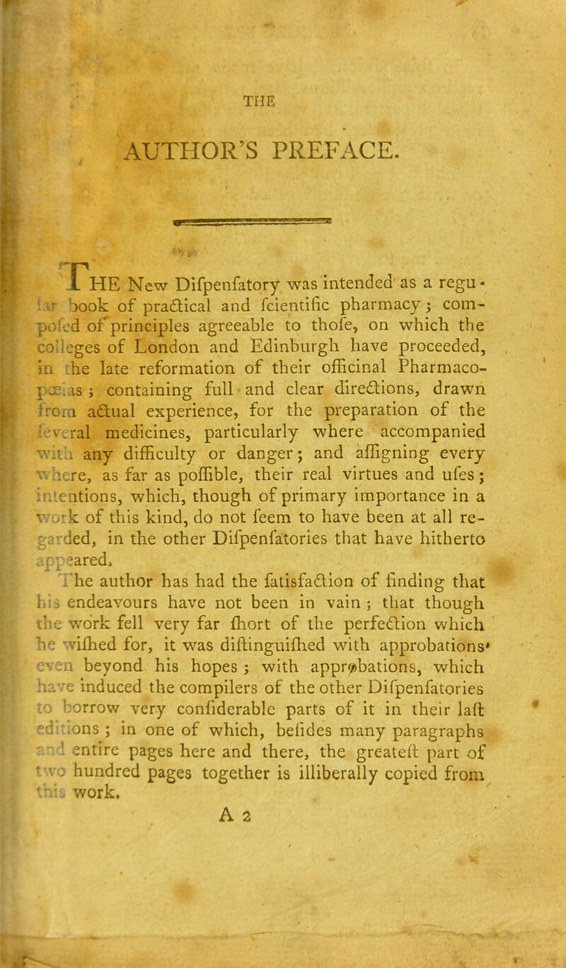 THE AUTHOR'S PREFACE. JThE New Difpenfatory was intended as a regu- book of praflical and fcientific pharmacy j com- pofed of principles agreeable to thofe, on which the colleges of London and Edinburgh have proceeded, in the late reformation of their officinal Pharmaco- poeias J containing full and clear diredtlons, drawn from adual experience, for the preparation of the ' vcral medicines, particularly where accompanied With any difficulty or danger; and affigning every where, as far as poffible, their real virtues and ufes; intentions, which, though of primary importance in a work of this kind, do not feem to have been at all re- garded, in the other Difpenfa;tories that have hitherto appeared. The author has had the fatisfadlon of finding that his endeavours have not been in vain ; that though the work fell very far fhort of the perfection which he wiffied for, it was diftinguiflied with approbations' even beyond his hopes ; with appr?>bations, which have induced the compilers of the other Difpenfatories to borrow very confiderable parts of it in their laft .editions ; in one of which, befides many paragraphs and entire pages here and there, the greateft part of two hundred pages together is illiberally copied from this work.