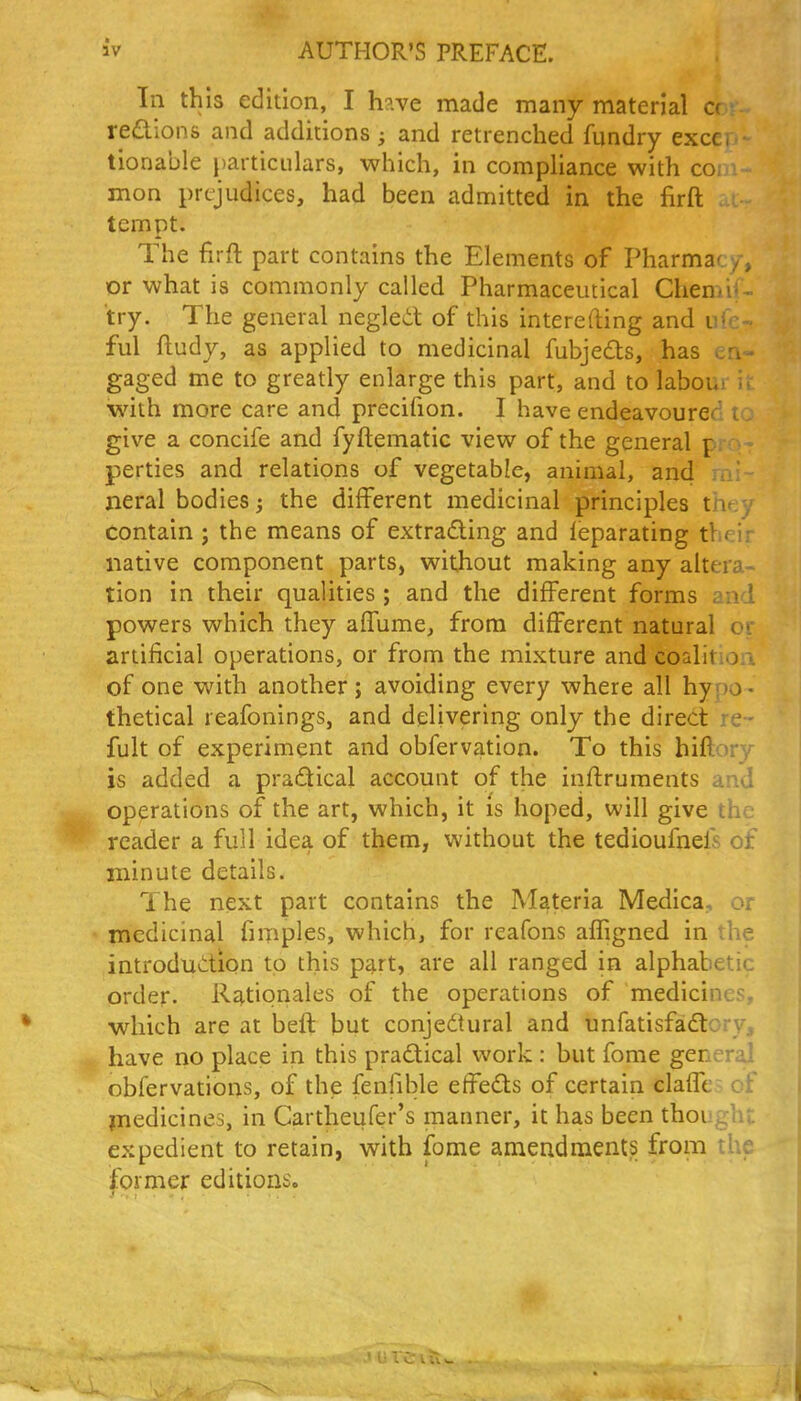 In this edition, I h?.ve made many material a redions and additions; and retrenched fundry excer ■ tionable particulars, which, in compliance with co; mon prejudices, had been admitted in the firft . : tempt. The firft part contains the Elements of Pharmacy, or what is commonly called Pharmaceutical Chemi; • try. The general negled of this interefting and ful ftudy, as applied to medicinal fubjeds, has en- gaged me to greatly enlarge this part, and to labour ii. with more care and precifion. I have endeavoured i: give a concife and fyftematic view of the general pr perties and relations of vegetable, animal, and ^a'. neral bodies ^ the different medicinal principles thf.y contain ; the means of extrading and leparating tl f i; native component parts, without making any altera- tion in their qualities ; and the different forms and powers which they affume, from different natural c; artificial operations, or from the mixture and coalitiori of one with another; avoiding every where all hypo - thetical reafonings, and delivering only the direct re- fult of experiment and obfervation. To this hiftory is added a practical account of the inftruments and operations of the art, which, it is hoped, will give th reader a full idea of them, without the tedioufnefs of minute details. The next part contains the Materia Medica, or medicinal fimples, which, for reafons affigned in the introduction to this part, are all ranged in alphabetic order. Rationales of the operations of medicines, which are at befl but conjedtural and unfatisfadory, have no place in this pradical work : but fome general obfervations, of the fenfible effeds of certain claffes of jnedicines, in Cartheufer's manner, it has been thought expedient to retain, with fame amendments from the former editions.