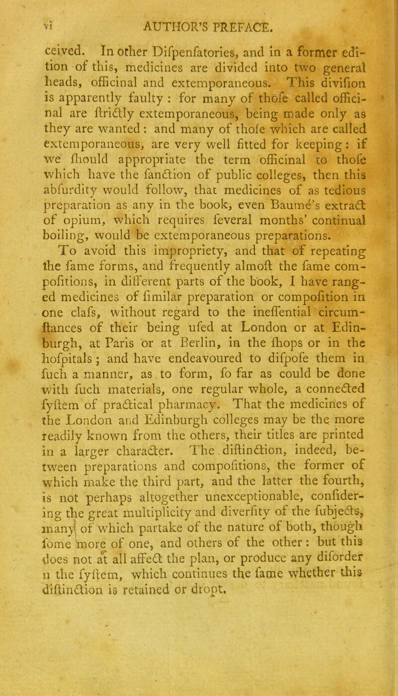 ceived. In other Difpenfatories, and in a former edi- tion of this, medicines are divided into two general heads, officinal and extemporaneous. This divifion is apparently faulty : for many of thole called offici- nal are ftridlly extemporaneous, being made only as they are wanted : and many of thole which are called extemporaneous, are very well fitted for keeping: if we fliould appropriate the term officinal to thofe which have the fanftion of public colleges, then this abfurdity would follow, that medicines of as tedious preparation as any in the book, even Baume's extradl of opium, which requires feveral months' continual boiling, would be extemporaneous preparations. To avoid this impropriety, and that of repeating the fame forms, and frequently almoft the fame com- pofitions, in different parts of the book, I have rang- ed medicines of fimilar preparation or compofition in one clafs, without regard to the ineffisntial circum- ftances of their being ufed at London or at Edin- burgh, at Paris or at Berlin, in the fhops or in the hofpitals ; and have endeavoured to difpofe them in fuch a manner, as to form, fo far as could be done with fuch materials, one regular whole, a conneded fyftem of practical pharmacy. That the medicines of the London and Edinburgh colleges may be the more readily known from the others, their titles are printed in a larger charad:er. The .diftindlion, indeed, be- tween preparations and compofitions, the former of which make the third part, and the latter the fourth, is not perhaps altogether unexceptionable, confider- ing the great multiplicity and diverfity of the fubjeds, inan}1 of which partake of the nature of both, though fome *more of one, and others of the other: but this does not at all affe(a the plan, or produce any diforder n the fyftem, which continues the fame w^hether this diftindtion is retained or dropt.