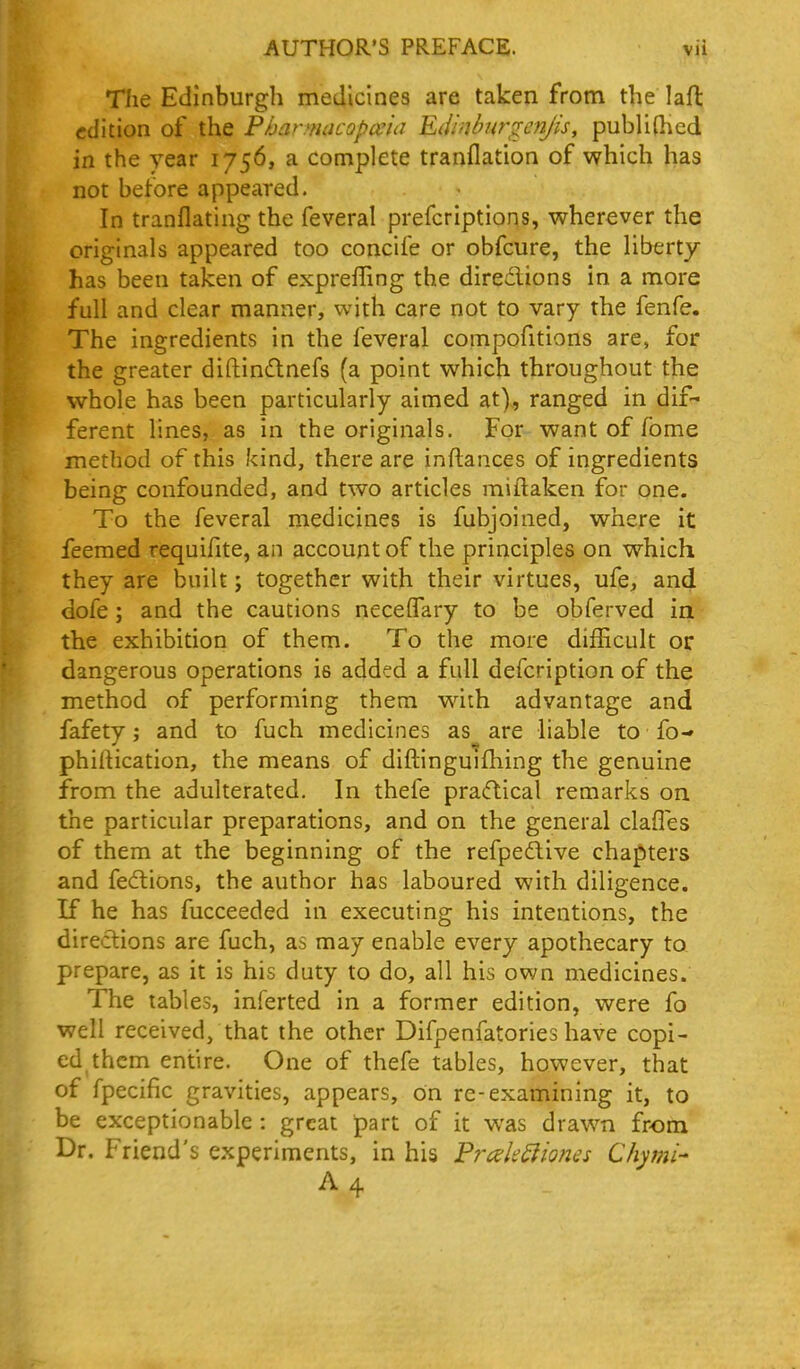 The Edinburgh medicines are taken from the laft edition of the Pbarnuicopceia Edinbur^enjis, publi(hed in the year 1756, a complete tranflation of which has not before appeared. In tranflating the feveral prefcriptions, wherever the originals appeared too concife or obfcure, the liberty has been taken of expreffing the direclions in a more full and clear manner, with care not to vary the fenfe. The ingredients in the feveral compofitions are, for the greater diftindnefs (a point which throughout the whole has been particularly aimed at), ranged in dif- ferent lines, as in the originals. For want of fome method of this kind, there are inftances of ingredients being confounded, and two articles miftaken for one. To the feveral medicines is fubjoined, where it feemed requifite, an account of the principles on which they are built; together with their virtues, ufe, and dofe; and the cautions neceffary to be obferved ia the exhibition of them. To the more difhcult or dangerous operations is added a full defcription of the method of performing them wiih advantage and fafety; and to fuch medicines as are liable to fo- phirtication, the means of diftinguifhing the genuine from the adulterated. In thefe pracftical remarks on the particular preparations, and on the general clafles of them at the beginning of the refpedlive chapters and fedions, the author has laboured with diligence. If he has fucceeded in executing his intentions, the directions are fuch, as may enable every apothecary to prepare, as it is his duty to do, all his own medicines. The tables, inferted in a former edition, were fo well received, that the other Difpenfatories have copi- ed them entire. One of thefe tables, however, that of fpecific gravities, appears, on re-examining it, to be exceptionable : great part of it was drawn from Dr. Friend's experiments, in his Frcek^iones Chymi- A 4