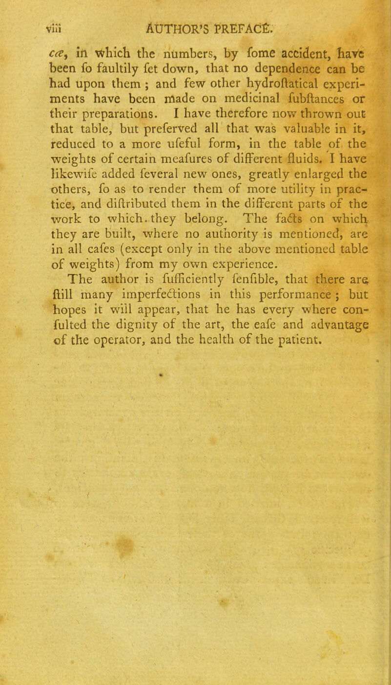 rrt?, in v<7hich the numbers, by fome accident, have been fo fauhily fet down, that no dependence can be had upon them ; and few other hydroftatical experi- ments have been made on medicinal fubftances or their preparations. I have therefore nov>r thrown out that table, but preferved all that was valuable in it, reduced to a more ufeful form, in the table of the weights of certain meafures of different fluids. I have likewife added feveral new ones, greatly enlarged the others, fo as to render them of more utility in prac- tice, and diftributed them in the different parts of the work to which, they belong. The fafts on which they are built, where no authority is mentioned, are in all cafes (except only in the above mentioned table of weights) from my own experience. The author is fufEciently fenfible, that there are^ ftill many imperfedlions in this performance ; but hopes it will appear, that he has every where con- fulted the dignity of the art, the eafe and advantage of the operator, and the health of the patient.