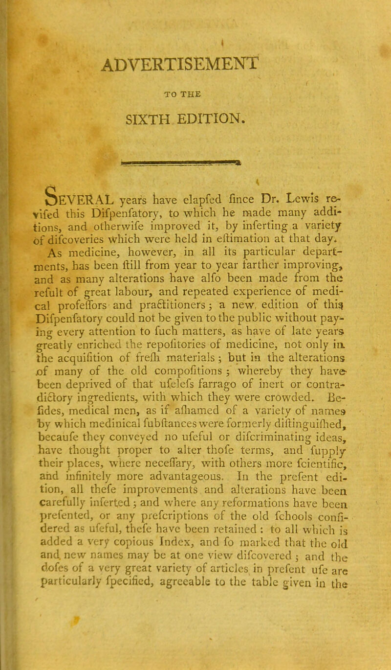 ADVERTISEMENT TO THE SIXTH EDITION. Several years have elapfed fince Dr. Lewis re- vlfed this Difpenfatory, to which he made many addi- tions, and othervvife improved it, by inferting a variety of difcoveries which were held in eftimation at that day. As medicine, however, in all its particular depart- ments, has been Itill from year to year farther improving, and as many alterations have alfo been made from the refult of great labour, and repeated experience of medi- cal profeflfors'and pra£titioners; a new, edition of thi^ Difpenfatory could not be given to the public without pay- ing every attention to fuch matters, as have of late years greatly enriched the repofitories of medicine, not only irk the acquifition of frelli materials; but in the alterations jof many of the old compofitions ; whereby they have- been deprived of that ufelefs farrago of inert or contra- dictory ingredients, v/ith which they were crowded. Be- fides, medical men, as if afliamed of a variety of names by which medinical fubftances were formerly diftinguiflied, becaufe they conveyed no ufeful or difcriminating ideas, have thought proper to alter thofe terms, and fupply their places, where neceffary, with others more fcientific, and infinitely more advantageous. In the prefent edi- tion, all thefe improvements and alterations have been carefully inferted; and where any reformations have been prefented, or any prefcriptions of the old fchools confi- dered as ufeful, thefe have been retained : to all which is added a very copious Index, and fo marked that the old and. new names may be at one view difcovered ; and the dofes of a very great variety of articles in prefent ufe are particularly fpecified, agreeable to the tabic given in the
