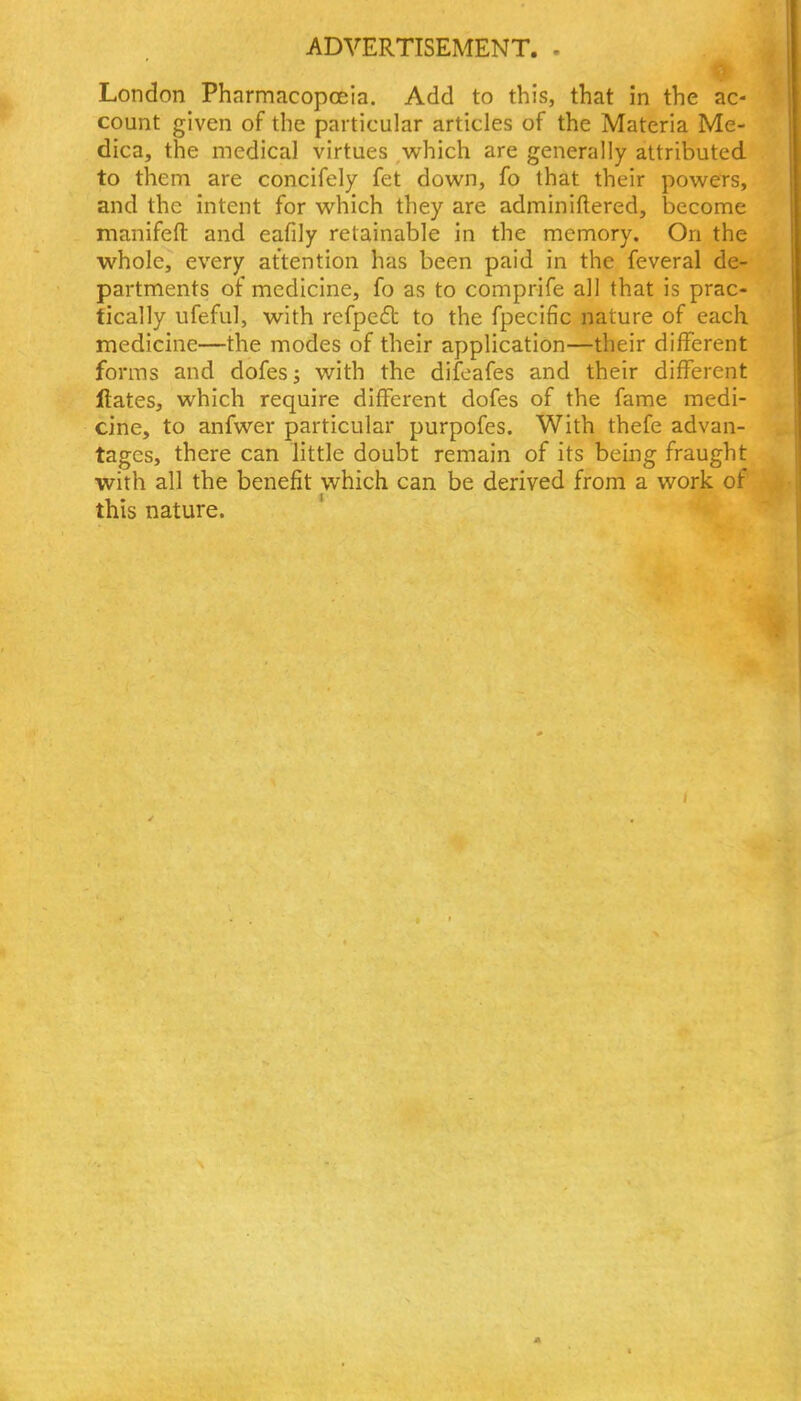 London Pharmacopoeia. Add to this, that in the ac- count given of the particular articles of the Materia Me- dica, the medical virtues which are generally attributed to them are concifely fet down, fo that their powers, and the intent for which they are adminiftered, become manifefl: and eafily retainable in the memory. On the whole, every attention has been paid in the feveral de- partments of medicine, fo as to comprife all that is prac- tically ufeful, with refpeft to the fpecific nature of each medicine—the modes of their application—their different forms and dofesj with the difeafes and their different ftates, which require different dofes of the fame medi- cine, to anfwer particular purpofes. With thefe advan- tages, there can little doubt remain of its being fraught with all the benefit which can be derived from a work of this nature.