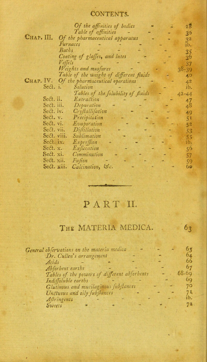 Of the affinities of bodies - - Table of affinities - ~ - 30 Chap. III. Of the pharmaceutical apparatus - - 32 Furnaces - . _ _ ib, BatJis - _ - 35 Coating of glajjesy and lutes - - 36 Fe/fels - . - - 37 fVcig/its and meafurcs - - 38-39 Table of the iJdeight of different fluids - 40 Chap. IV. Of the pharmaceutical operations ~ - 42 Sc6l. i. Solution - - - ib. Tables of the folubility of fluids - 42-44 SetS. ii. ExtraHion - - - 47 Sedl;. iii. Depuration - - - 48 Sedit. iv. Cryfiallifation - - - 49 Sedl. V. Precipitation • - - - 51 Sedl. vi. Evaporation - - - 52 Se6V. vii. Dif illation - - 53 Sc£l. viii. Sublimation -   55 Sedl. ix. ExpreJJion - - - ib, Sedt. X. Exficcation - - - 5^ Sedt. xi. Comminution    57 Sedt. xii. Fujion - _ _ - Sedt. xiii. Calcinationy i^c, - • - 60 PART IL The materia MEDICA. 63 General ohfervations on the materia mcdica - - - 6^ i)r. Cullens arrangement - - 64 Jcids _ . - - 66 /ibforbent earths - - - 67 !7i2^/f J o/ the powers of different ahforbents - 68-69 Indi(foluble ear ths . - ' - - 69 Glutinous and mucilaginous Juhjlances - - 70 Un£iuous and oily fubjlances -   7 ^ AJlringents -  '  Sweets * * ~ ' . 7*