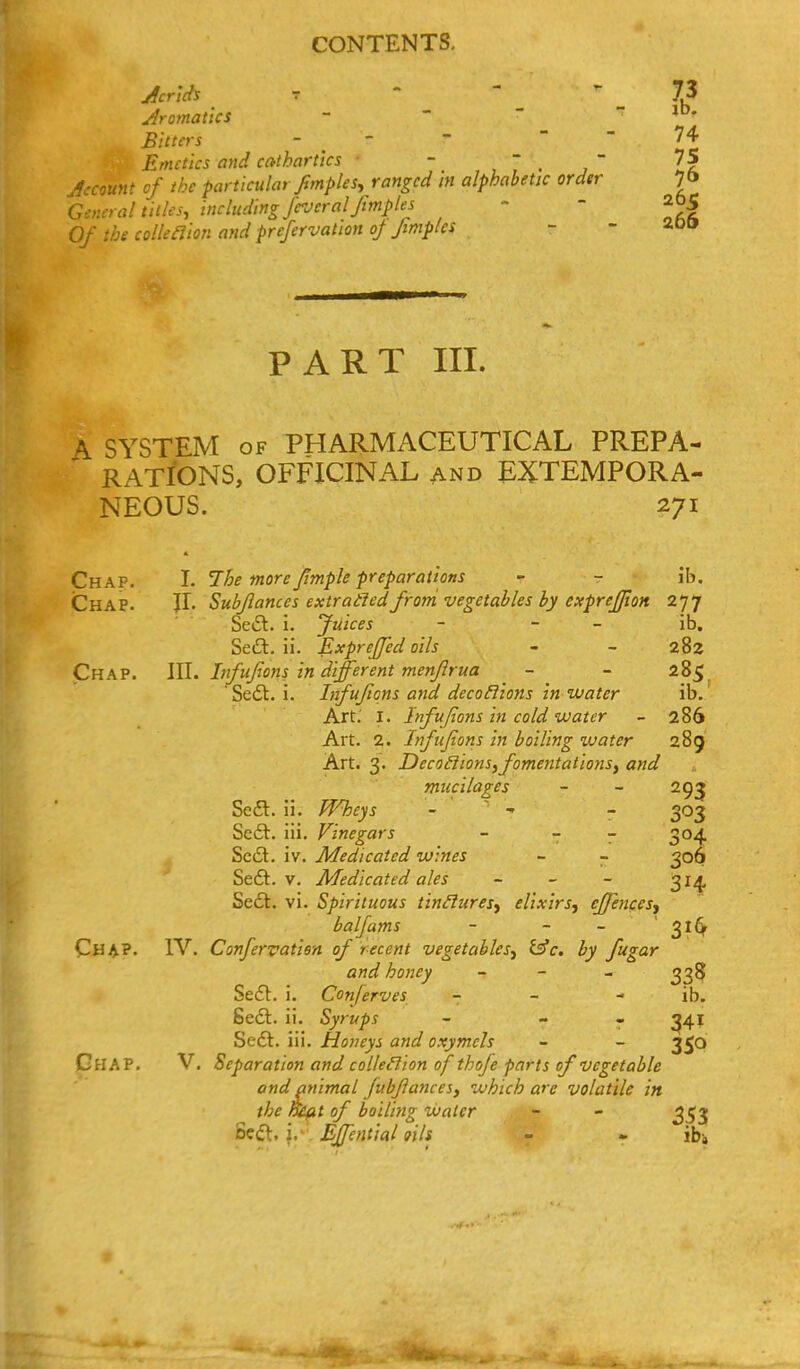 jfcr'ids T - - ^ y dramatics - ' ' - jd. Bitters - - - - - 74 Emetics and cathartics ■ - , 7 . ,  Zl Jccouftt of the particular fimples^ ranged m alphabetic order 7& Genera! titles, including frjeral fmples - - 205 Of the colle^ion and prefervation of finiples - - ^oo PART III. A SYSTEM OF PHARMACEUTICAL PREPA- RATIONS, OFFICINAL AND EXTEMPORA- NEOUS. 271 Chap. I. The more/imple preparations - - ih. Chap. JI. Subflances extradledfrorri vegetables by cxprejjion 277 SeiSt. i. Juices - - - ib. Sed. ii. ExpreJJed oils - - 282 Chap. Infujions in different menjlrua - - 285 Sedt. i. Infufions and decofiions in water ib.' Art.' I. Infufions in cold water - 286 Art. 2. Infufions in boiling xvater 289 Art. 3. Deco£lionsyfomentations^ and mucilages - - 29^ Se£l. ii. Wheys - - - 303 Se6t. iii. Vinegars - - - 304 Scdl. iv. Medicated wines ~ - 306 Se£l. V. Medicated ales - - - 314 Sedl. vi. Spirituous tin^uresy elixirs, effencesy balfams - - - ' 31^ Cha?. IV. Confervatien of recent vegetables, i^c. by fugar and honey - - _ 335 Se£t. i. Conferves - - - ib. Sefl. ii. Syrups - - « ^41 Se£t. in. Honeys and oxymcis - - 350 Ghap. V, Separation and colleHion of thofe parts of vegetable and animal fubJlanceSf which arc volatile in the nHfit of boiling water - - 353 Bedl. i.' Effential oils - - ib;
